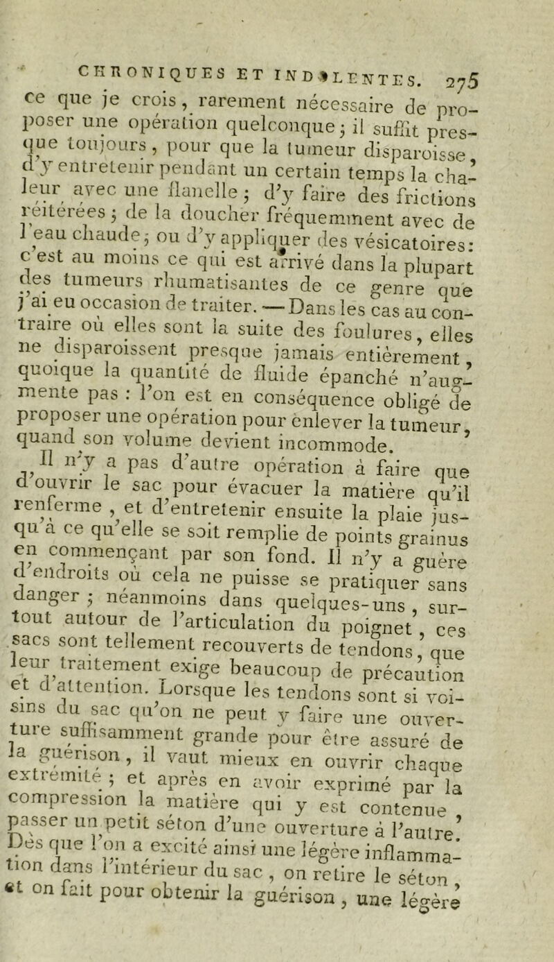 ce que je crois, rarement nécessaire de pro- poser une opération quelconque 5 il suffit pres- que toujours, pour que la tumeur disparoisse d y entretenir pendant un certain temps la cha- leur avec une flanelle • d'y faire des frictions 1 eiterees 5 de la doucher fréquemment avec de 1 eau chaude3 ou d y appliquer des vésicatoires: c est au moins ce qui est arrivé dans la plupart des tumeurs rhumatisantes de ce genre que ^ ai eu occasion de traiter. — Dans les cas au con- traire ou elles sont ia suite des foulures, elle® ne disparaissent presque jamais entièrement quoique la quantité de fluide épanché n’au°-- mente pas : l’on est en conséquence obligé de proposer une opération pour enlever la tumeur quand son volume devient incommode. Il n’y a pas d’autre opération à faire que d ouvrir le sac pour évacuer la matière qu’il renferme et d’entretenir ensuite la plaie jus- qu a ce qu elle se soit remplie de points grainus en commençant par son fond. Il n’y a%uère d endroits ou cela ne puisse se pratiquer sans danger ; neanmoins dans quelques-uns , sur- tout autour de l’articulation du poignet, ces sacs sont tellement recouverts de tendons, que leur trmtement ^ge beaucoup de précaution et d attention .Lorsque les tendons sont si voi- sins du sac qu on ne peut y faire une ouver- tme suffisamment grande pour être assuré de a guérison, il vaut mieux en ouvrir chaque extrémité ; et après en avoir exprimé par la compression la matière qui y est contenue passer un petit séton d’une ouverture à l’autre* Des que ! on a excité ainsi une légère inflammal tion dans 1 intérieur du sac , on retire le séton «t on fan pour obtenir la guérison , une légère