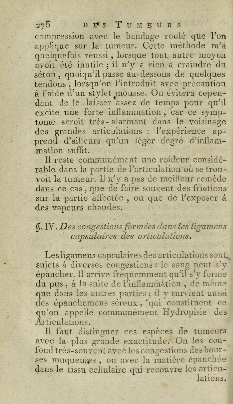 compression avec le bandage roulé que l’on applique sur la tumeur. Cette méthode m’a quelquefois réussi , lorsque tout autre moyen avoit été inutile ; il n’y a rien à craindre du séton , quoiqu’il passe au-dessous de quelques tendons , lorsqu’on l’introduit avec précaution à l’aide d’un stylet mousse. On évitera cepen- dant de le laisser assez de temps pour qu’il excite une forte inflammation , car ce symp- tôme seroit très-alarmant dans le voisinage des grandes articulations : l’expérience ap- prend d’ailleurs qu’un léger degré d’inflam- mation suffit. Il reste communément une roideur considé- rable dans la partie de l’articulation où se trou- voit la tumeur. Il n’y a pas de meilleur remède dans ce cas, que de faire souvent des frictions sur la partie affectée , ou que de l’exposer à des vapeurs chaudes. $. IV. Des congestions formées dans les ligamens capsulaires des articulations. Les ligamens capsulaires des articulations sont, sujets à diverses congestions : le sang peut s’y épancher. Il arrive fréquemment qu’il s’v forme du pus , à la suite de l’inflammation , de même que dans les autres parties; il y survient aussi des épancliemens séreux, qui constituent ce qu’on appelle communément ïïydropisie des Articulations. Il faut distinguer ces espèces de tumeurs avec la plus grande exactitude. On les con- fond très-souvent avec les congestions des bour- ses muqueuses, ou avec la matière épanchée dans le tissu cellulaire qui recouvre les articu- lations,