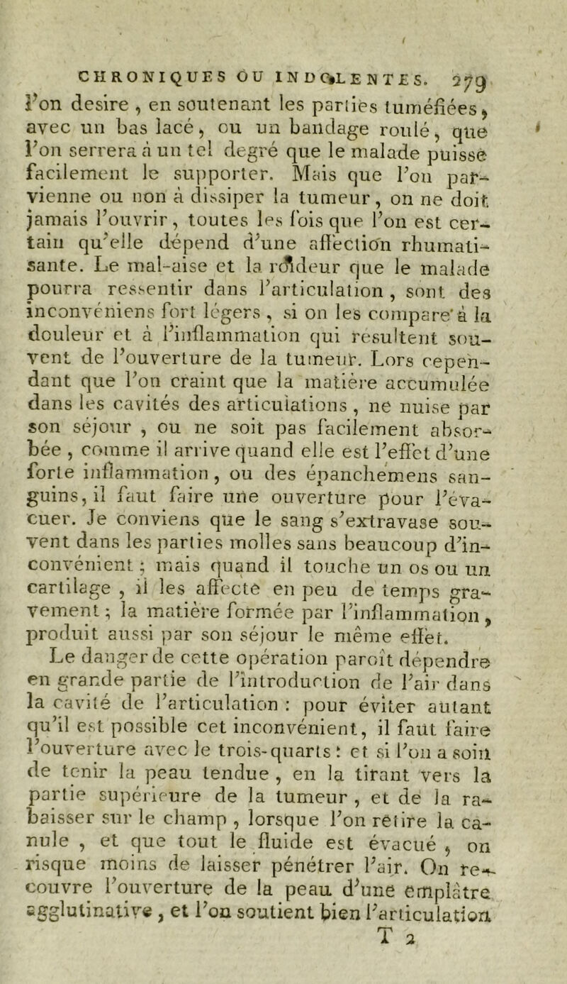 ion desire , en soutenant les parties tuméfiées avec un bas lacé, ou un bandage roulé, que l’on serrera a un tel degré que le malade puisse facilement le supporter. Mais que Ton par- vienne ou non à dissiper la tumeur, on ne doit jamais l’ouvrir, toutes les lois que l’on est cer- tain qu’elle dépend d’une affection rhumati- sante. Le mal-aise et la rdideur que le malade pourra ressentir dans l’articulation, sont des inconvéniens fort légers , si on les compare’à la douleur et à l’inflammation qui résultent sou- vent de l’ouverture de la tumeur. Lors cepen- dant que l’on craint que la matière accumulée dans les cavités des articulations , ne nuise par son séjour , ou ne soit pas facilement absor- bée , comme il arrive quand elle est l’effet d’une forte inflammation, ou des épanchémens san- guins, il faut faire une ouverture pour l’éva- cuer. Je conviens que le sang s’extravase sou- vent dans les parties molles sans beaucoup d’in- convénient ; mais quand il touche un os ou un cartilage , il les affecte en peu de temps gra- vement ; la matière formée par l’inflammatipn , produit aussi par son séjour le même effet. Le danger de cette opération paroït dépendre en grande partie de l’introduction de l’ai}- dans la cavité de l’articulation : pour éviter autant qu’il est possible cet inconvénient, il faut faire l’ouverture avec le trois-quarts ; et si l’on a soin de tenir la peau tendue , en la tirant vers la partie supérieure de la tumeur , et de la ra- baisser sur le champ , lorsque l’on retire 1a. ca- nule , et que tout le fluide est évacué , on risque moins de laisser pénétrer l’air. On re~- couvre l’ouverture de la peau d’une emplâtre Egglutinative , et l’on soutient bien l’articulation