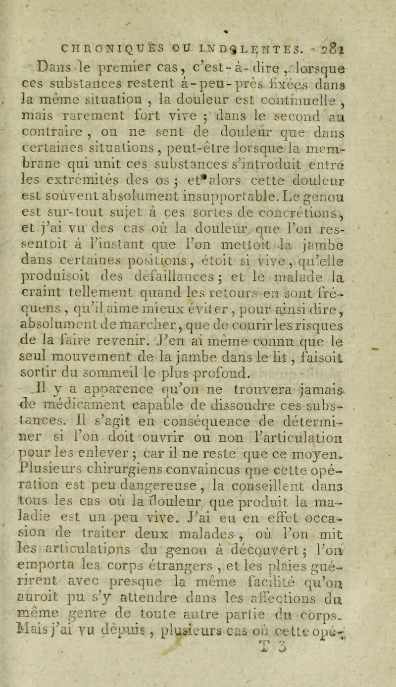 Dans-le premier cas, c’est-à-dire,, lorsque ccs substances restent à-peu-près fixées dans la même situation , la douleur est continuelle , mais rarement fort vive ; dans le second au contraire , on ne sent de douleur que dans certaines situations, peut-eLre lorsque la mem- brane qui unit ces substances s’introduit entre les extrémités des os ; et*alors cette douleur est souvent absolument insupportable. Le genou est sur-tout sujet à ces sortes de concrétions, et j’ai vu des cas où la douleur que l’on res- sentoit à l’instant que l’on mettoit la jambe dans certaines positions, étoit si vive, qu’elle produisait des défaillances ; et le malade la craint tellement quand les retours en sont fré- quens , qu’il aime mieux, évit er, pour ainsi dire, absolument de marcher, que de courirles risques de la laire revenir, j’en ai même connu que le seul mouvement de la jambe dans le lit, làisoit sortir du sommeil le plus profond. Il y a apparence qu’on ne trouvera jamais de médicament capable de dissoudre ces subs- tances. 11 s’agit en conséquence de détermi- ner si l’on doit ouvrir ou non l’articulation pour les enlever ; car il ne reste que ce moyen» Plusieurs chirurgiens convaincus que celte opé- ration est peu dangereuse, la conseillent dans tous les cas où la douleur que produit la ma- ladie est un peu vive» J’ai eu en effet occa- sion de traiter deux malades , où l’on mit les articulations du genou à découvert; l’on emporta les corps étrangers , et les plaies gué- rirent avec presque la même facilité qu’on adroit pu s’y attendre dans les affections du même genre de toute autre partie du corps. Mais j’ai vu depuis , plusieurs cas où cette opé- rp 7 A O