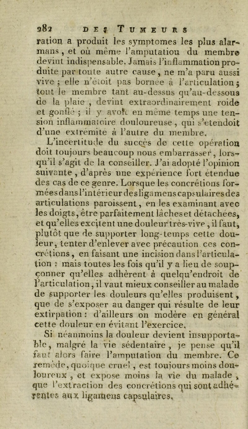 ration a produit les symptômes les plus alar- mans , et où même l’amputatiou du membre devint indispensable. Jamais l’inflammation pro- duite par toute autre cause, ne m’a paru aussi vive j elle ii’étoit pas bornee à l’articulation 5 tout le membre tant au-dessus qu’au-dessous de la plaie , devint extraordinairement roide et gonflé ; il y avoîi en même temps une ten- sion inflammatoire douloureuse , qui s’etendoit d’une extrémité à l’autre du membre. L’incertitude du succès de cette opération doit toujours beaucoup nous embarrasser, lors- qu’il s’agit de la conseiller. J’ai adopté l’opinion suivante , d’après une expérience fort étendue des cas de ce genre. Lorsque les concrétions for- mées dans l’intérieur des ligamens capsulaires des articulations paroissent, en les examinant avec les doigts, être parfaitement lâcheset détachées, et qu’elles excitent une douleur très-vive , il faut, plutôt que de supporter long-temps cette dou- leur, tenter d’enlever avec précaution ces con- crétions, en faisant une incision dans l’articula- tion : mais toutes les fois qu’il y a lieu de soup- çonner qu’elles adhèrent à quelqu’endroit de l’articulation, il vaut mieux conseiller au malade de supporter les douleurs qu’elles produisent, que de s’exposer au danger qui résulte de leur extirpation : d’ailleurs on modère en général cette douleur en évitant l’exercice. Si néanmoins la douleur devient insupporta- ble, malgré la vie sédentaire , je pense qu’il faut alors faire l’amputation du membre. Ce remède, quoique cruel, est toujours moins dou- louromc , et expose moins la vie du malade , que l’extraction des concrétions qui sont adhé^ ligaipens capsulaires*