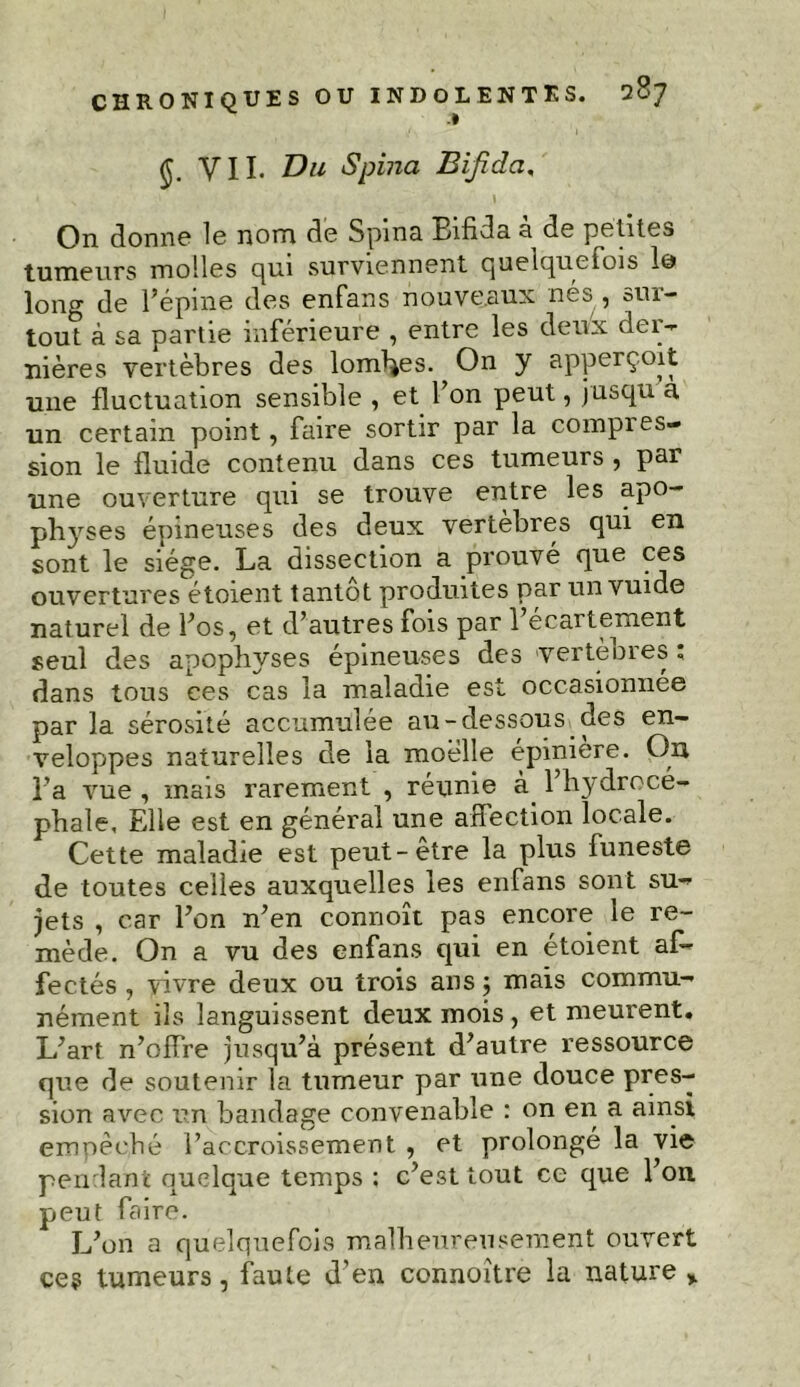 CHRONIQUES .» (Jj. y II. Vu Spina Bifida. On donne le nom de Spina. Bifida a de petites tumeurs molles qui surviennent quelquefois 1© long de l’épine des enfans nouveaux nés , sur- tout à sa partie inférieure , entre les deux der- nières vertèbres des lombes. On y apperç.oit une fluctuation sensible , et l’on peut, jusqu a un certain point, faire sortir par la compies- sion le fluide contenu dans ces tumeurs , par une ouverture qui se trouve entre les apo- physes épineuses des deux vertèbres qui en sont le siège. La dissection a prouvé que ces ouvertures étoient tantôt produites par un vuide naturel de l’os, et d’autres fois par l’écartement seul des apophyses épineuses des vertèbres ; dans tous ces cas la maladie est occasionnée par la sérosité accumulée au-dessous des en- veloppes naturelles de la moelle épiniere. On l’a vue , mais rarement , réunie à l’hydrocé- phale, Elle est en général une afiection locale. Cette maladie est peut-etre la plus funeste de toutes celles auxquelles les enfans sont su- jets , car l’on n’en connoît pas encore le re- mède. On a vu des enfans qui en étoient af- fectés , vivre deux ou trois ans ; mais commu- nément ils languissent deux mois , et meurent. L’art n’offre jusqu’à présent d’autre ressource que de soutenir la tumeur par une douce pres- sion avec un bandage convenable : on en a ainsi empêché l’accroissement , et prolongé la vie pendant quelque temps : c’est tout ce que l’on peut faire. L’on a quelquefois malheureusement ouvert ces tumeurs, faute d’en connoître la nature >