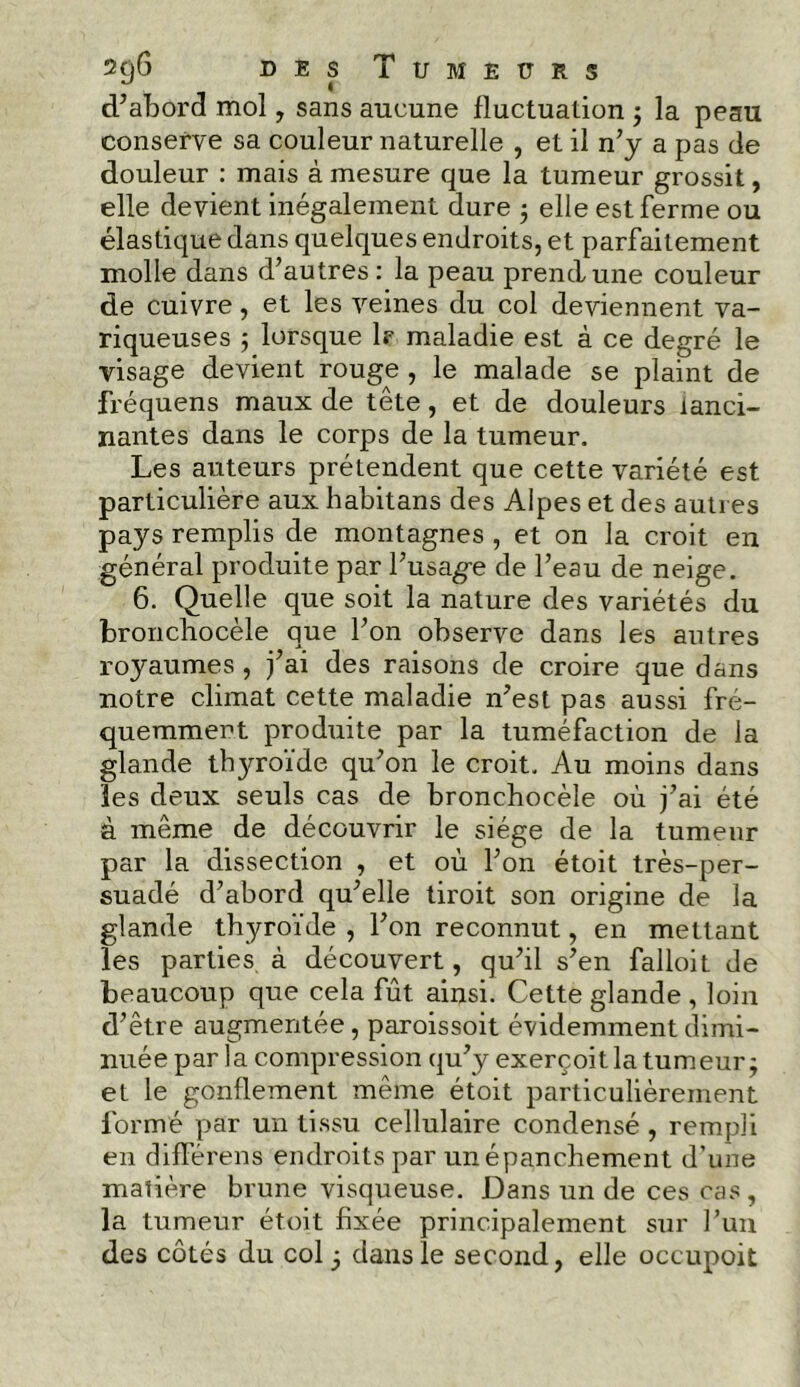 d’abord mol, sans aucune fluctuation ; la peau conserve sa couleur naturelle , et il n’y a pas de douleur : mais à mesure que la tumeur grossit, elle devient inégalement dure ; elle est ferme ou élastique dans quelques endroits, et parfaitement molle dans d’autres : la peau prend une couleur de cuivre, et les veines du col deviennent va- riqueuses 5 lorsque lf maladie est à ce degré le visage devient rouge , le malade se plaint de fréquens maux de tête, et de douleurs lanci- nantes dans le corps de la tumeur. Les auteurs prétendent que cette variété est particulière aux habitans des Alpes et des autres pays remplis de montagnes , et on la croit en général produite par l’usage de l’eau de neige. 6. Quelle que soit la nature des variétés du bronchocèle que l’on observe dans les autres royaumes, j’ai des raisons de croire que dans notre climat cette maladie n’est pas aussi fré- quemment produite par la tuméfaction de la glande thyroïde qu’on le croit. Au moins dans les deux seuls cas de bronchocèle où j’ai été à même de découvrir le siège de la tumeur par la dissection , et où l’on étoit très-per- suadé d’abord qu’elle tiroit son origine de la glande thyroïde , l’on reconnut, en mettant les parties à découvert, qu’il s’en falloit de beaucoup que cela fût ainsi. Cette glande , loin d’être augmentée, paroissoit évidemment dimi- nuée par la compression qu’y exerçoit la tumeur; et le gonflement même étoit particulièrement formé par un tissu cellulaire condensé , rempli en différens endroits par un épanchement d’une matière brune visqueuse. Dans un de ces cas, la tumeur étoit fixée principalement sur l’un des côtés du col j dans le second, elle occupoit