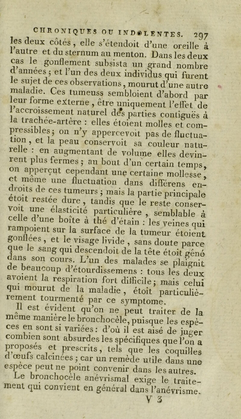 les deux cotés, elle s’étendoit d’une oreille à 1 autre et du sternum au menton. Dans les deux cas Je gonflement subsista un grand nombre cl années 5 et 1 un des deux individus qui furent Je sujet de ces observations, mourut d’une autre maladie. Ces turneuss sembloient d’abord par leur forme externe , être uniquement l’effet de accroissement naturel de#s parties contiguës à la trachee-artère : elles étoient molles et com- pressibles j on n’j appercevoit pas de fluctua- tion , et la peau conservoit sa couleur natu- relle : en augmentant de volume elles devin- rent plus fermes ; au bout d’un certain temps, on apperçut cependant une certaine mollesse et meme une fluctuation dans différens en- c |Oits de ces tumeurs ; mais la partie principale t it restee dure, tandis que le reste conser- ™ î Ue eltstAlclt® particulière , semblable à celle d une boite à thé d’étain : les veines qui rampoient sur la surface de la tumeur étoient gonflées , et le visage livide , sans doute parce que le sang qui descendoit de la tête étoit gêné dans son cours. L’un des malades se plaignit de beaucoup d’etourdissemens : tous les deux a voient la respiration fort difficile; mais celui qui mourut de la maladie , étoit particuliè- rement tourmenté par ce symptôme. 1 est évident qu’on ne peut traiter de la meme maniéré le bronchocèle, puisque les espè- ces en sont si variées: d’où il est aisé de juger combien sont absurdes les spécifiques que l’on a proposes et prescrits, tels que les coquilles d œufs calcinées ; car un remède utile dans une espece peut ne point convenir dans les autres. Le bronchocèle anévrismal exige le traite- ment qui convient en général dans l’anévrisme