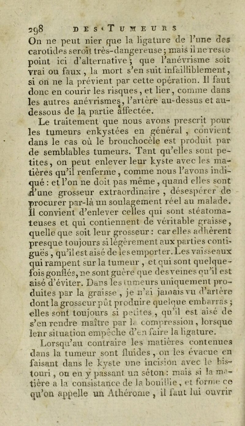 2q8 de s'«Tumeurs On ne peut nier que la ligature de l’une des carotides seroit très-dangereuse ; mais il ne reste point ici d’alternative ; que F anévrisme soit vrai ou faux , la mort s’en suit infailliblement, si on ne la prévient par cette opération. Il faut donc en courir les risques, et lier, comme dans les autres anévrismes, l’artère au-dessus et au- dessous de la partie affectée. Le traitement que nous avons prescrit pour les tumeurs enkystées en général , convient dans le cas où le bronchocèle est produit par de semblables tumeurs. Tant qu’elles sont pe- tites, on peut enlever leur kyste avec les.ma- tières qu’il renferme , comme nous l’avons indi- qué : et l’on ne doit, pas même , quand elles sont ff’une grosseur extraordinaire , désespérer de procurer par-là un soulagement réel au malade. Il convient d’enlever celles qui sont stéatoma- teuses et qui contiennent de véritable graisse, quelle que soit leur grosseur : car elles ad lièrent presque toujours si légèrement aux parties conti- guës , qu’il est aisé de les emporter. Les vaisseaux qui rampent sur la tumeur , et qui son t quelque- fois gonflés, ne sont guère que des veines qu’il est aisé d’éviter. Dans les tumeurs uniquement pro- duites par la graisse , je n’ai jamais vu d arlère dont la grosseur pût produire quelque embarras $ elles sont toujours si petites , qu’il est. aisé de s’en rendre maître par h compression, lorsque ieîir situation empeche d’en faire la ligature. Lorsqu’au contraire les matières contenues dans la tumeur sont fluides , on les évacue en faisant dans le kyste une incision avec le bis- touri , ou en y passant un séton : mais si la ma- tière a la consistance de la bouffie , et forme ce qu’on appelle un Athérome ? il faut lui ouvrir