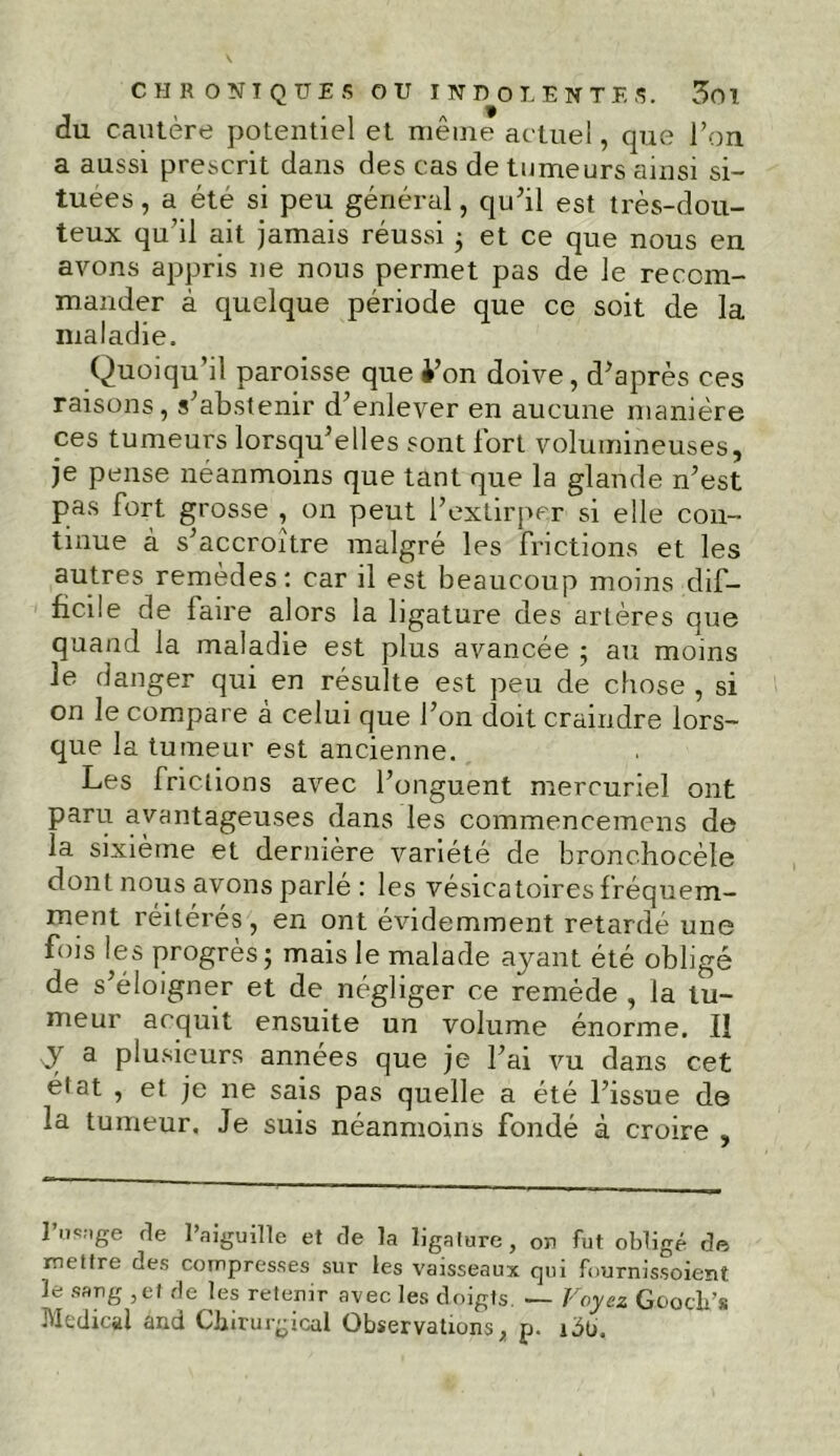 du cautère potentiel et même actuel, que l’on a aussi prescrit dans des cas de tumeurs ainsi si- tuées , a été si peu général, qu’il est très-dou- teux qu’il ait jamais réussi ; et ce que nous en avons appris ne nous permet pas de le recom- mander à quelque période que ce soit de la maladie. Quoiqu’il paroisse que i’on doive, d’après ces raisons, s’abstenir d’enlever en aucune manière ces tumeurs lorsqu’elles sont fort volumineuses, je pense néanmoins que tant que la glande n’est pas fort grosse , on peut l’extirper si elle con- tinue à s’accroître malgré les frictions et les autres remèdes : car il est beaucoup moins dif- ficile de faire alors la ligature des artères que quand la maladie est plus avancée ; au moins le danger qui en résulte est peu de chose , si on le compare à celui que l’on doit craindre lors- que la tumeur est ancienne. Les frictions avec l’onguent mercuriel ont paru avantageuses dans les commencemens de la sixième et dernière variété de bronchocèle dont nous avons parlé : les vésicatoires fréquem- ment réitérés , en ont évidemment retardé une fois les progrès ; mais le malade ayant été obligé de s’éloigner et de négliger ce remède , la tu- meur acquit ensuite un volume énorme. Il sy a plusieurs années que je l’ai vu dans cet état , et je ne sais pas quelle a été l’issue de la tumeur. Je suis néanmoins fondé à croire , 1 nfüige rie l’aiguille et de la ligature, on fut obligé de mettre des compresses sur les vaisseaux qui fournissoient le sang ,ef de les retenir avec les doigts. — Voyez Gooch’s Medical and Chirurgical Observations, p. idü.