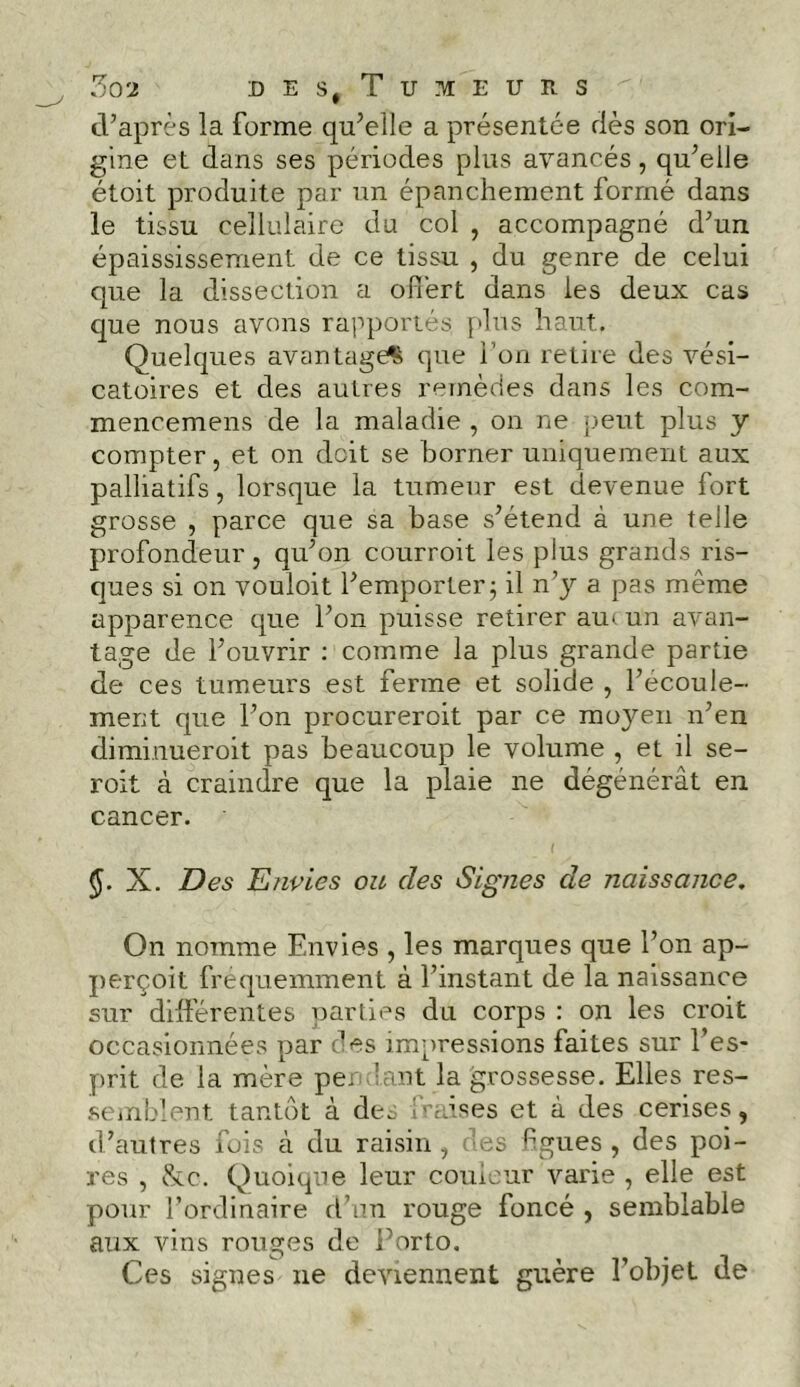 d’après la forme qu’elle a présentée dès son ori- gine et dans ses périodes plus avancés, qu’eiJe étoit produite par un épanchement formé dans le tissu cellulaire du col , accompagné d’un épaississement de ce tissu , du genre de celui que la dissection a olfert dans les deux cas que nous avons rapportés plus haut. Quelques avantage^ que i on retire des vési- catoires et des autres remèdes dans les com- mencemens de la maladie , on ne peut plus y compter, et on doit se borner uniquement aux palliatifs, lorsque la tumeur est devenue fort grosse , parce que sa base s’étend à une telle profondeur , qu’on courroit les plus grands ris- ques si on vouioit l’emporter; il n’y a pas même apparence que l’on puisse retirer au< un avan- tage de l’ouvrir : comme la plus grande partie de ces tumeurs est ferme et solide , l’ecoule- ment que l’on procureroit par ce moyen n’en diminueroit pas beaucoup le volume , et il se- roit à craindre que la plaie ne dégénérât en cancer. X. Des Envies ou des Signes de naissance. On nomme Envies , les marques que l’on ap- perçoit fréquemment à l’instant de la naissance sur différentes parties du corps : on les croit occasionnées par des impressions faites sur l’es- prit de la mère pe; lant la grossesse. Elles res- semblent tantôt à des fraises et à des cerises, d’autres fuis cà du raisin, des figues, des poi- res , &c. Quoique leur couleur varie , elle est pour l’ordinaire d’un rouge foncé , semblable aux vins rouges de Porto. Ces signes ne deviennent guère l’objet de