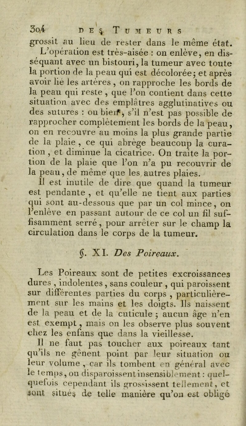 grossit au lieu de rester dans le même état. L'opération est très-aisée : on enlève, en dis- séquant avec un bistouri, la tumeur avec toute la portion de la peau qui est décolorée; et après avoir lié les artères , on rapproche les bords de la peau qui reste , que bon contient dans cette situation avec des emplâtres agglutinatives ou des sutures : ou bieif ; s'il n'est pas possible de rapprocher complètement les bords de la peau, on en recouvre au moins la plus grande partie de la plaie , ce qui abrège beaucoup la cura- tion , et diminue la cicatrice. On traite la por- tion de la plaie que l’on n'a pu recouvrir de la peau, de même que les autres plaies. 11 est inutile de dire que quand la tumeur est pendante , et qu'elle ne tient aux parties qui sont au-dessous que par un col mince, on l'enlève en passant autour de ce col un fil suf- fisamment serré, pour arrêter sur le champ la circulation dans le corps de la tumeur. §. XI. Des Poireaux. Les Poireaux sont de petites excroissances dures , indolentes , sans couleur , qui paroissent sur différentes parties du corps , particulière- ment sur les mains et les doigts. Ils naissent de la peau et de la cuticule ; aucun âge n’en est exempt, mais on les observe plus souvent chez les enfans que dans la vieillesse. 11 ne faut pas toucher aux poireaux tant qu’ils ne gênent point par leur situation ou leur volume , car ils tombent en général avec le temps, ou disparoissentinsensiblement : quel- quefois cependant ils grossissent tellement, et •sont situés de telle manière qu’on est obligé