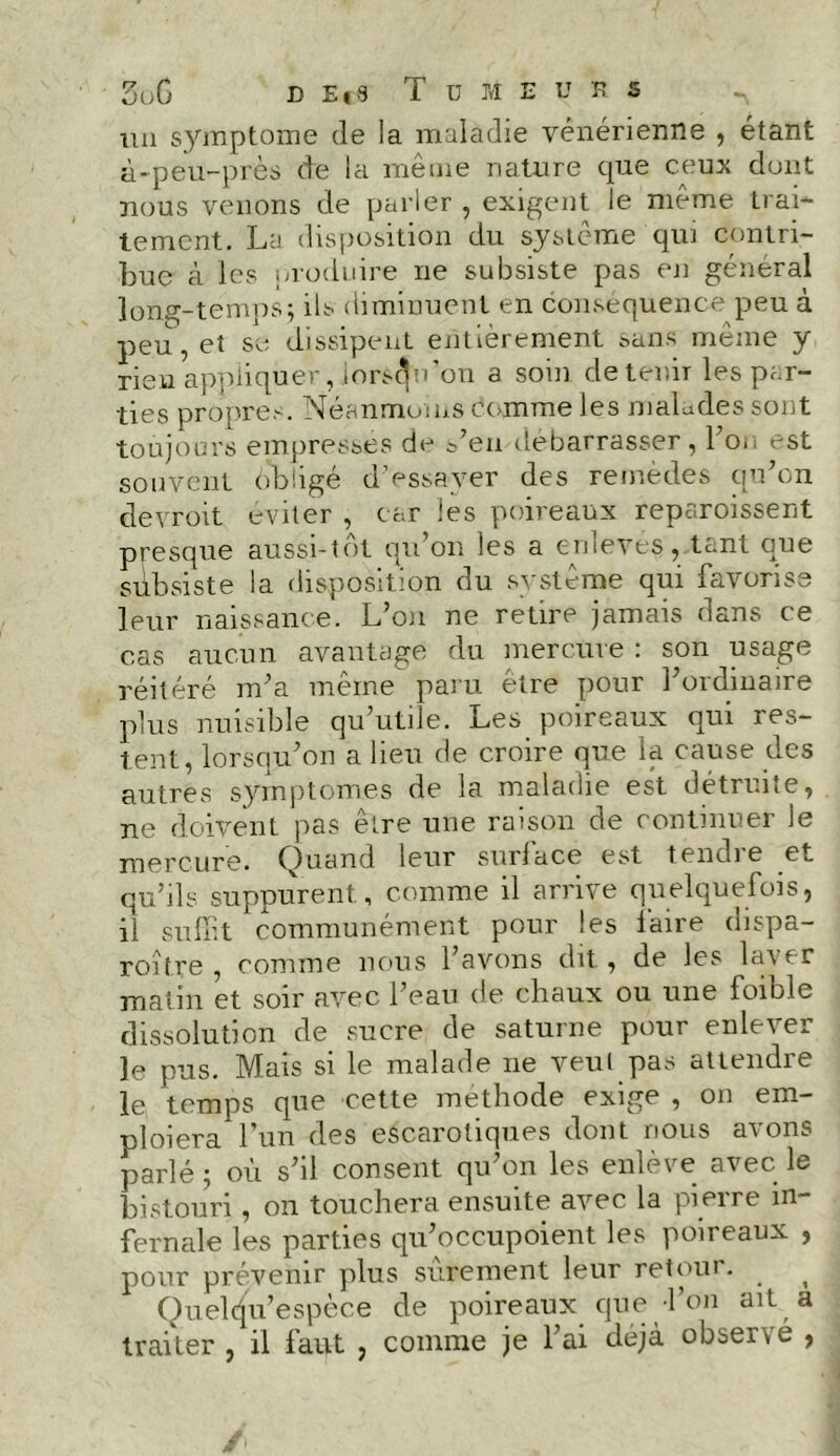 un symptôme de la maladie vénérienne , étant à-peu-près de la même nature que ceux dont nous venons de parler , exigent le même trai- tement. La disposition du système qui contri- bue à les produire ne subsiste pas en général long-temps; ils diminuent en conséquence peu à peu, et se dissipent entièrement sans même y rien appliquer, jors^u on a soin de tenu les par- ties propres. Néanmoins comme les malades sont toujours empresses de s’en débarrasser , l’on est souvent obligé d’essayer des remèdes qu’on devroit éviter , car les poireaux reparoissent presque aussi-tôt qu’on les a enleves, tant que subsiste la disposition du si sterne qui îavorise leur naissance. L’on ne retire jamais dans ce cas aucun avantage du mercure : son usage réitéré m’a même paru être pour l’ordinaire plus nuisible qu’utile. Les poireaux qui res- tent, lorsqu’on a lieu de croire que la cause des autres symptômes de la maladie est détruite, ne doivent pas être une raison de continuer le mercure. Quand leur surface est tendre et qu’ils suppurent, comme il arrive quelquefois, il suffit communément pour les laire dispa- roître , comme nous l’avons dit , de les laver matin et soir avec l’eau de chaux ou une loiole dissolution de sucre de saturne pour enlever le pus. Mais si le malade ne veut pas attendre le temps que cette méthode exige , on em- ploiera l’un des escarotiques dont nous avons parlé ; où s’il consent qu’on les enlève avec le bistouri , on touchera ensuite avec la pierre in- fernale les parties qu’occupoient les poireaux , pour prévenir plus sûrement leur retour. ^ Quelcju’espèce de poireaux que l’on ait a traiter , il faut , comme je l’ai déjà observé ,