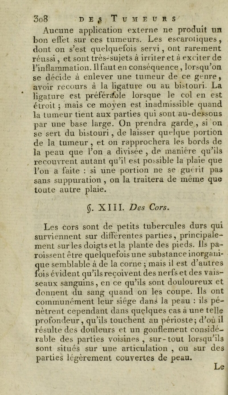 Aucune application externe ne produit un bon effet sur ces tumeurs. Les escaroliques, dont on s’est quelquefois servi, ont rarement réussi, et sont très-sujets à irriter et à exciter de l’inflammation. Il faut en conséquence, lorsqu’on se décide à enlever une tumeur de ce genre, avoir recours à la ligature ou au bistouri. La ligature est préférable lorsque le col en est étroit ; mais ce moyen est inadmissible quand la tumeur tient aux parties qui sont au-dessous par une base large. On prendra garde,, si on se sert du bistouri , de laisser quelque portion de la tumeur , et on rapprochera les bords de la peau que l’on a divisée , de manière qu’ils recouvrent autant qu’il est possible la plaie que l’on a faite : si une portion ne se gu «rit pas sans suppuration , on la traitera de même que toute autre plaie. §. XIII. Des Cors. Les cors sont de petits tubercules durs qui surviennent sur différentes parties, principale- ment sur les doigts et la plante des pieds. Ils pa- roissentêtre quelquefois une substance inorgani- que semblable à de la corne ; mais il est d’autres fois évident qu’ils reçoivent des nerfs et des vais- seaux sanguins, en ce qu’ils sont douloureux et donnent du sang quand on les coupe. Ils ont communément leur siège dan:? la peau : ils pé- nètrent cependant dans quelques cas à une telle profondeur, qu’ils touchent au périoste; d’où il résulte des douleurs et un gonflement considé- rable des parties voisines , sur-tout lorsqu’ils sont situés sur une articulation , ou sur des parties légèrement couvertes de peau. Le