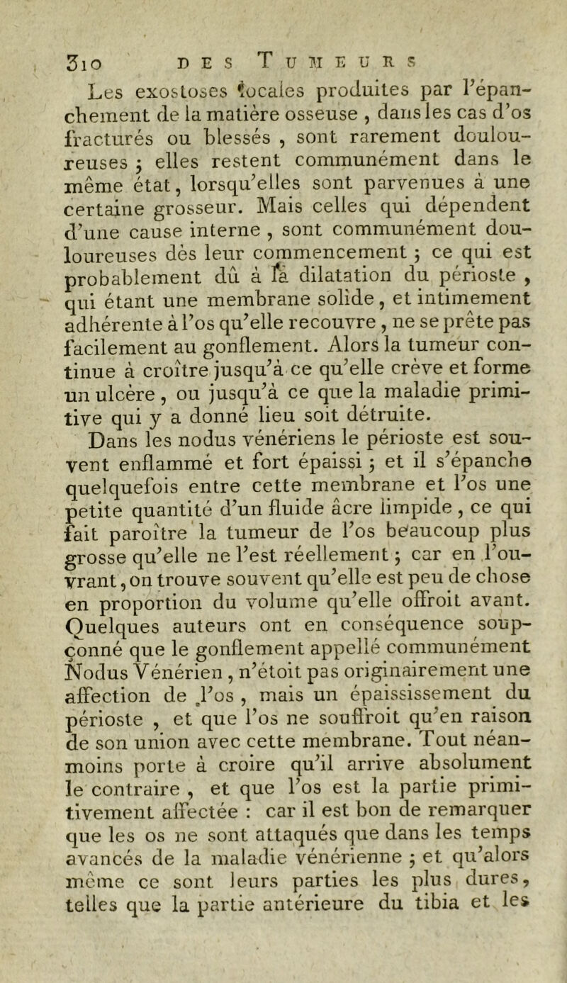 Les exostoses locales produites par l’épan- chement de la matière osseuse , dans les cas d’os fracturés ou blessés , sont rarement doulou- reuses j elles restent communément dans le même état, lorsqu’elles sont parvenues à une certaine grosseur. Mais celles qui dépendent d’une cause interne , sont communément dou- loureuses dès leur commencement ; ce qui est probablement dû à là dilatation du périoste , qui étant une membrane solide, et intimement adhérente à l’os qu’elle recouvre , ne se prête pas facilement au gonflement. Alors la tumeur con- tinue à croître jusqu’à ce qu’elle crève et forme un ulcère , ou jusqu’à ce que la maladie primi- tive qui y a donné lieu soit détruite. Dans les nodus vénériens le périoste est sou- vent enflammé et fort épaissi ; et il s’épanche quelquefois entre cette membrane et l’os une petite quantité d’un fluide âcre limpide , ce qui fait paroître la tumeur de l’os beaucoup plus grosse qu’elle ne l’est réellement ; car en l’ou- vrant , on trouve souvent qu’elle est peu de chose en proportion du volume qu’elle offroit avant. Quelques auteurs ont en conséquence soup- çonné que le gonflement appellé communément Nodus Vénérien , n’étoit pas originairement une affection de .l’os , mais un épaississement du périoste , et que l’os ne souffroit qu’en raison de son union avec cette membrane. Tout néan- moins porte à croire qu’il arrive absolument le contraire , et que l’os est la partie primi- tivement affectée : car il est bon de remarquer que les os ne sont attaqués que dans les temps avancés de la maladie vénérienne ; et qu’alors même ce sont leurs parties les plus dures, telles que la partie antérieure du tibia et les