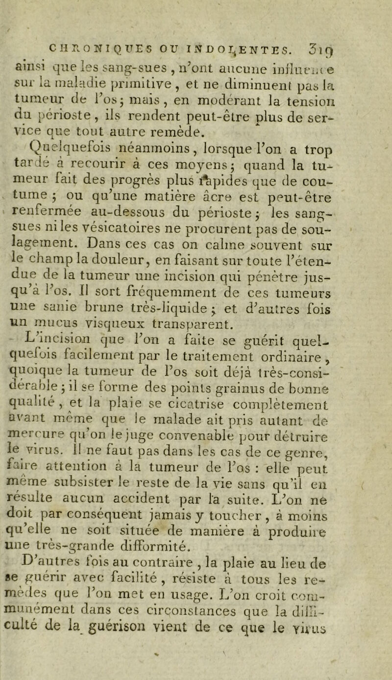 ainsi que les sang-sues , n’ont aucune influence sur la maladie primitive , et ne diminuent pas la tumeur de l’os; mais, en modérant la tension du périoste , ils rendent peut-être plus de ser- vice que tout autre remède. Quelquefois néanmoins, lorsque l’on a trop tardé à recourir à ces moyens; quand la tu- meur fait des progrès plus lapides que de cou- tume ; ou qu’une matière âcre est peut-être renfermée au-dessous du périoste ; les sang- sues ni les vésicatoires ne procurent pas de sou- lagement. Dans ces cas on calme souvent sur le champ la douleur, en faisant sur toute l’éten- due de la tumeur une incision qui pénètre jus- qu’à l’os. Il sort fréquemment de ces tumeurs une sanie brune très-liquide ; et d’autres fois un mucus visqueux transparent. L incision que l’on a faite se guérit quel- quefois facilement par le traitement ordinaire , quoique la tumeur de l’os soit déjà très-consi- dérable ; il se lorme des points grainus de bonne qualité , et la plaie se cicatrise complètement avant meme que le malade ait pris autant de mercure qu’on le juge convenable pour détruire le virus. 11 ne faut pas dans les cas de ce genre, faire attention à la tumeur de l’os : elle peut même subsister le reste de la vie sans qu’il en résulte aucun accident par l'a suite. L’on ne doit par conséquent jamais y toucher , à moins qu’elle ne soit située de manière à produire une très-grande difformité. D’autres fois au contraire , la plaie au lieu de »e guérir avec facilité , résiste à tous les re- mèdes que l’on met en usage. L’on croit com- munément dans ces circonstances que la dilïi- culté de la guérison vient de ce que le virus