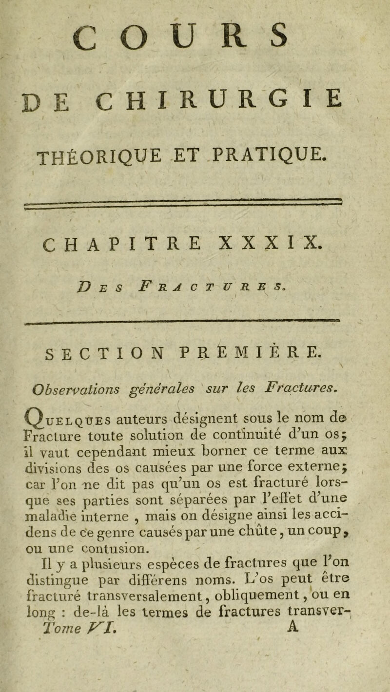 DE CHIRURGIE THÉORIQUE ET PRATIQUE. CHAPITRE XXXIX. Des Fractures. SECTION PREMIÈRE. Observations générales sur les Fractures. Quelques auteurs désignent sous le nom de Fracture toute solution de continuité d’un os; il vaut cependant mieux borner ce terme aux divisions des os causées par une force externe; car Ton ne dit pas qu’un os est fracturé lors- que ses parties sont séparées par l’effet d’une maladie interne , mais on désigne ainsi les acci- dens de ce genre causés par une chute, un coup , ou une contusion. Il y a plusieurs espèces de fractures que bon distingue par différens noms. L’os peut être fracturé transversalement, obliquement, ou en long : de-là les termes de fractures transver- Torne ri. a