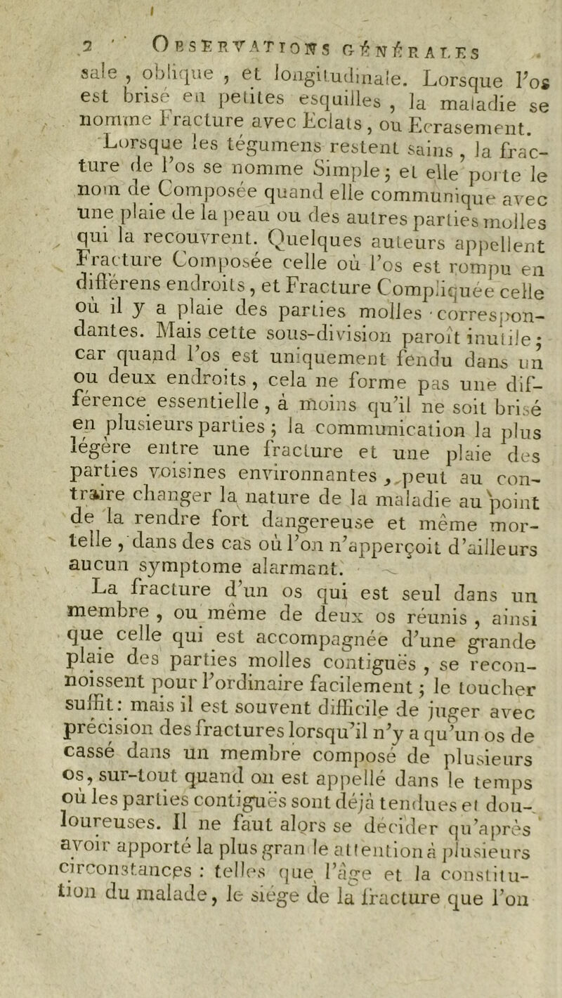 Observations ct i?, n ù r a t, e s sale , oblique , et longitudinale. Lorsque Los est brisé en petites esquilles , la maladie se nomme b raclure avec Eclats, ou Ecrasement. Lorsque les tégumens restent sains , la frac- ture de l’os se nomme Simple 3 et elle porte le nom ue Composée quand elle communique avec une plaie de la peau ou des autres parties molles qui la recouvrent. Quelques auteurs appellent Fracture Composée celle où l’os est rompu en différons endroits , et Fracture C omphquée celle où il y a plaie des parues molles 'Correspon- dantes. Mais cette sous—division paroit mutile * car quand l’os est uniquement fendu dans un ou deux endroits , cela ne forme pas une dif- férence essentielle , à moins qu’il ne soit brisé en plusieurs parties ; la communication la plus îegeie entre une fracture et une plaie des parties voisines environnantes peut au con- traire changer la nature de la maladie au point de la 1 endi e fort dangereuse et même mor- telle , dans des cas ou 1 on n’apperçoit d'ailleurs aucun symptôme alarmant. La fracture d’un os qui est seul dans un membre , ou même de deux os réunis , ainsi que celle qui est accompagnée d’une grande plaie des parties molles contiguës , se recon- noissent pour l’ordinaire facilement ; le toucher suffit: mais il est souvent difficile de juger avec précision des fractures lorsqu’il n’y a qu’un os de cassé dans un membre composé de plusieurs os, sur-tout quand 011 est appellé dans le temps où les parties contiguës sont déjà tendues ei dou- loureuses. 11 ne faut alors se décider qu’après avoir apporté la plusgran le attention à plusieurs circonstances : telles que, l’âge et la constitu- tion du malade, le siège de la lfacture que l’on