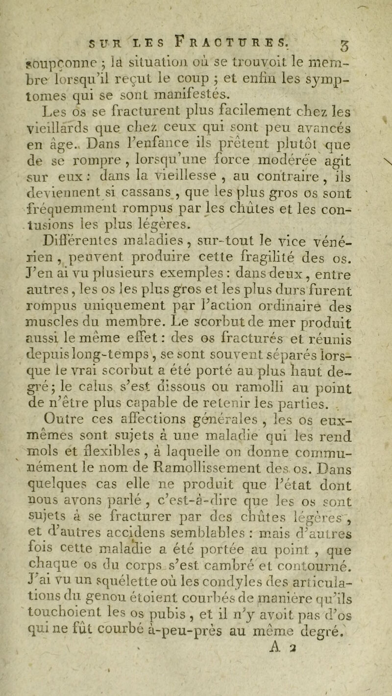 soupçonne ; la situation où se trouvoit le mem- bre lorsqu’il reçut le coup 3 et enliu les symp- tômes qui se sont manifestés. Les os se fracturent plus facilement chez les vieillards que chez ceux qui sont peu avancés en âge. Dans l’enfance ils prêtent plutôt que de se rompre , lorsqu’une force modérée agit sur eux : dans la vieillesse , au contraire , ils deviennent si cassans , que les plus gros os sont fréquemment rompus par les chûtes et les con- tusions les plus légères. Différentes maladies, sur-tout le vice véné- rien , peuvent produire cette fragilité des os. J’en ai vu plusieurs exemples: dans deux, entre autres, les os les plus gros et les plus durs furent rompus uniquement par l’action ordinaire des muscles du membre. Le scorbut de mer produit aussi le même effet : des os fracturés et réunis depuis long-temps , se sent souvent séparés lors- que le vrai scorbut a été porté au plus haut de- gré; le calus s’est dissous ou ramolli au point de n’être plus capable de retenir les parties. Outre ces affections générales , les os eux- mêmes sont sujets à une maladie qui les rend mois et flexibles, à laquelle on donne commu- nément le nom de Ramollissement des os. Dans quelques cas elle ne produit que l’état dont nous avons parlé , c’est-à-dire que les os sont sujets à se fracturer par des chûtes légères , et d’autres accidens semblables : mais d’autres fois cette maladie a été portée au point , que chaque os du corps s’est cambré et contourné. J ai vu un squélette où les condyles des articula- tions du genou étoient courbés de manière qu’ils touchoient les os pubis , et il 11’y avoit pas d’os qui ne fût courbé à-peu-près au même degré. À 2