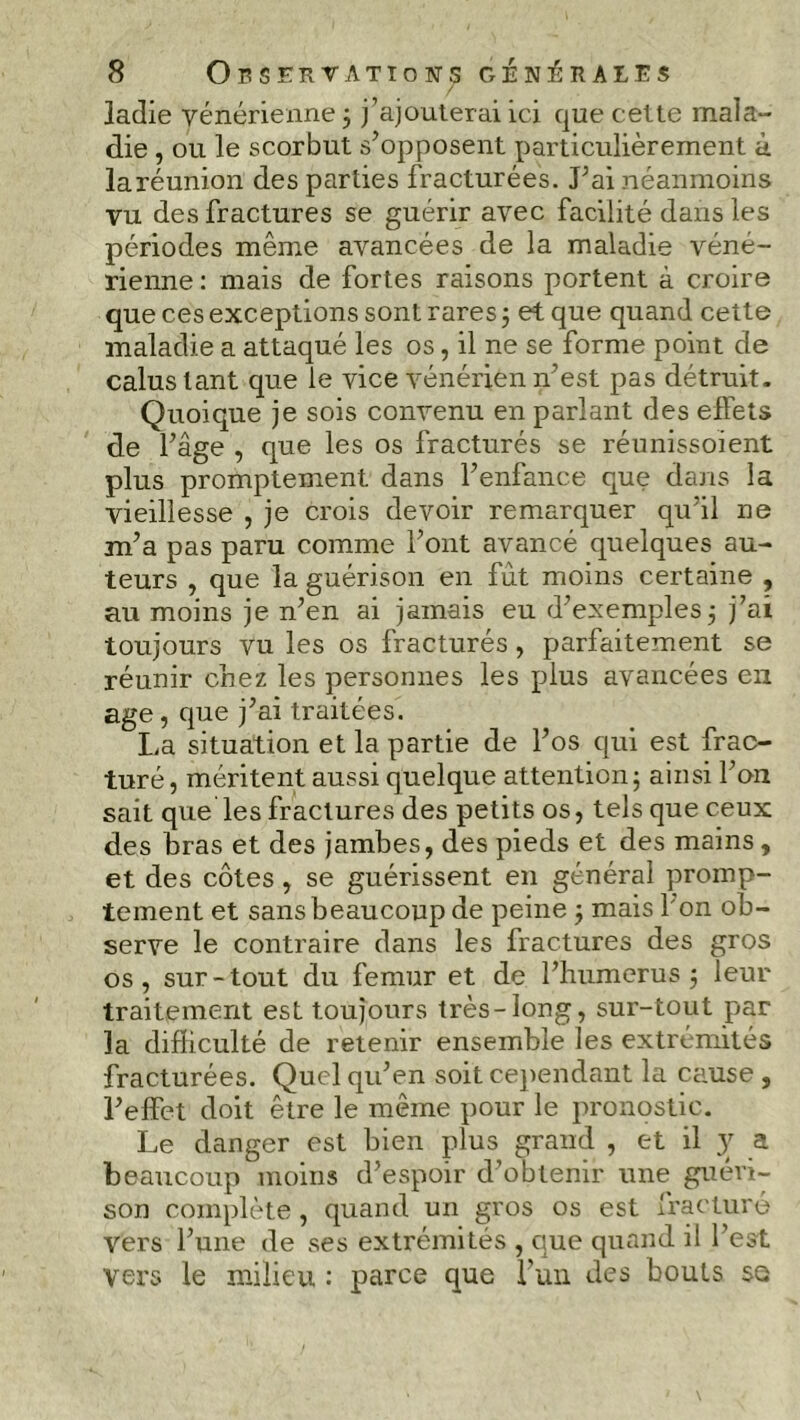 ladie vénérienne ; j’ajouterai ici que cette mala- die , ou le scorbut s’opposent particulièrement à laréunion des parties fracturées. J’ai néanmoins vu des fractures se guérir avec facilité dans les périodes même avancées de la maladie véné- rienne : mais de fortes raisons portent à croire que ces exceptions sont rares ; et que quand cette maladie a attaqué les os, il ne se forme point de calus tant que le vice vénérien n'est pas détruit. Quoique je sois convenu en parlant des effets de l’âge , que les os fracturés se réunissoient plus promptement dans l’enfance que dans la vieillesse , je crois devoir remarquer qu’il ne m’a pas paru comme l’ont avancé quelques au- teurs , que la guérison en fut moins certaine , au moins je n’en ai jamais eu d’exemples; j’ai toujours vu les os fracturés, parfaitement se réunir chez les personnes les plus avancées en âge, que j’ai traitées. La situation et la partie de l’os qui est frac- turé, méritent aussi quelque attention; ainsi l’on sait que les fractures des petits os, tels que ceux des bras et des jambes, des pieds et des mains, et des côtes, se guérissent en général promp- tement et sans beaucoup de peine ; mais l’on ob- serve le contraire dans les fractures des gros os, sur-tout du fémur et de l’humerus; leur traitement est toujours très-long, sur-tout par la difficulté de retenir ensemble les extrémités fracturées. Quel qu’en soit cependant la cause , l’effet doit être le même pour le pronostic. Le danger est bien plus grand , et il y a beaucoup moins d’espoir d’obtenir une guéri- son complète , quand un gros os est fracturé vers l’une de ses extrémités , que quand il l’est Vers le milieu : parce que l’un des bouts sa