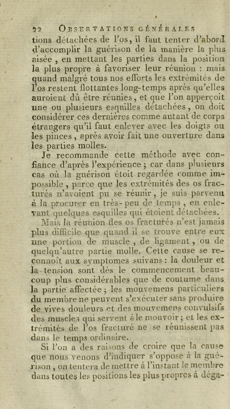 tions détachées de l’os, il faut tenter d'abord d'accomplir la guérison de la manière la plus aisée , en mettant les parties dans la position la plus propre à favoriser leur réunion : mais quand malgré tous nos efforts les extrémités de l'os restent flottantes long-temps après qu'elles auroient du être réunies, et que l'on apperçoit une ou plusieurs esquilles détachées , on doit considérer ces dernières comme autant de corps étrangers qu’il faut enlever avec les doigts ou les pinces , après avoir fait une ouverture dans les parties molles. Je recommande cette méthode avec con- fiance d’après l’expérience ; car dans plusieurs cas où la guérison étoit regardée comme im- possible , parce que les extrémités des os frac- turés n’avoient pu se réunir , je suis parvenu à la procurer en très-peu de temps , en enle- vant. quelques esquilles qui étoient détachées. Mais la réunion des os fracturés n’est jamais plus difficile que quand il se trouve entre eux une portion de muscle , de ligament , ou de quelqu’autre partie molle. Cette cause se re- connoît aux symptômes suivans : la douleur et la tension sont dès le commencement beau- coup plus considérables que de coutume dans la partie affectée ; les mouvemens particuliers du membre ne peuvent s’exécuter sans produire de vives douleurs et des mouvemens convulsifs des muscles qui servent à le mouvoir ; et les ex- trémités de l’os fracturé ne se réunissent pas dans le temps ordinaire. Si l’on a des raisons de croire que la cause que nous venons d’indiquer s’oppose à la gué- rison , on tentera de mettre à l’instant le membre dans toutes les positions les plus propres à déga-