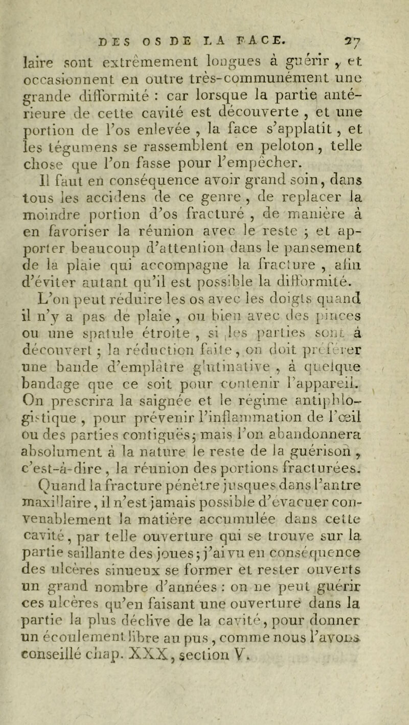 2*7 DES O S D E LA FACE. laire sont extrêmement longues à guérir y et occasionnent en outre très-communément une grande difformité : car lorsque la partie anté- rieure de cette cavité est découverte , et une portion de l’os enlevée , la face s’applatit , et les tégumens se rassemblent en peloton, telle chose que Ton fasse pour F empêcher. 11 faut en conséquence avoir grand soin, dans tous les accidens de ce genre , de replacer la moindre portion d’os fracturé , de manière à en favoriser la réunion avec le reste ; et ap- porter beaucoup d’attention dans le pansement de la plaie qui accompagne la fracture , afin d’éviter autant qu’il est possible la difformité. L’on peut réduire les os avec les doigts quand il n’v a pas de plaie , ou bien avec des pinces ou une spatule étroite , si les parties soûl à découvert ; la réduction faite, on doit préférer une bande d’emplatre g'ntinative , à quelque bandage que ce soit pour contenir l'appareil. On prescrira la saignée et le régime antiphlo- gistique , pour prévenir l’inflammation de l’œil ou des parties contiguës5 mais l’on abandonnera absolument à la nature le reste de la guérison , c’est-à-dire , la réunion des portions fracturées. Quand la fracture pénètre jusques dans l’antre maxi’laire, il n’est jamais possible d’evacuer con- venablement la matière accumulée dans cette cavité, par telle ouverture qui se trouve sur la partie saillante des joues; j’ai vu en conséquence des ulcères sinueux se former et rester ouverts un grand nombre d’années : on ne peut guérir ces ulcères qu’en faisant une ouverture dans la partie la plus déclive de la cavité, pour donner un écoulement libre au pus , comme nous l’avons