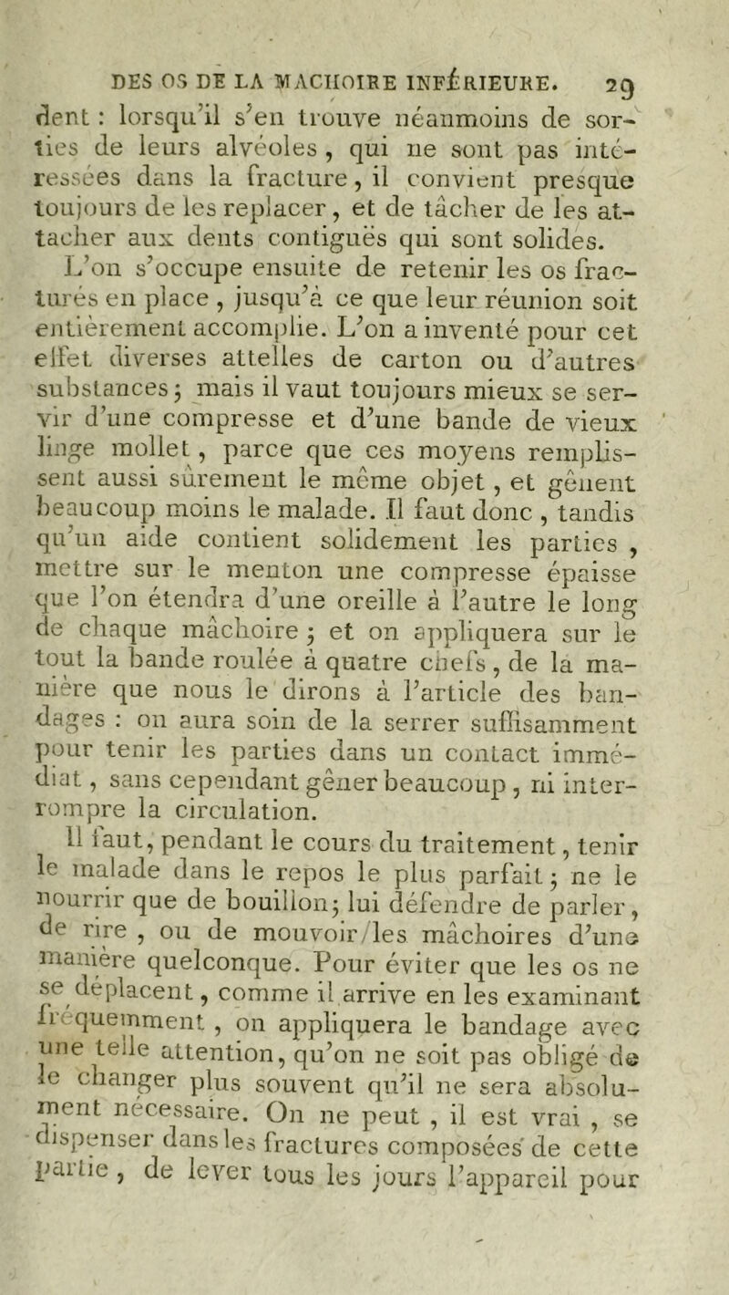 DES OS DE LA MACHOIRE INFERIEURE. 7C) dent : lorsqu’il s'en trouve néanmoins de sor- ties de leurs alvéoles , qui ne sont pas inté- ressées dans la fracture, il convient presque toujours de les replacer, et de tâcher de les at- tacher aux dents contiguës qui sont solides. L’on s’occupe ensuite de retenir les os frac- turés en place , jusqu’à ce que leur réunion soit entièrement accomplie. L’on a inventé pour cet elfet diverses attelles de carton ou d’autres substances ; mais il vaut toujours mieux se ser- vir d’une compresse et d’une bande de vieux linge mollet , parce que ces moyens remplis- sent aussi sûrement le même objet , et gênent beaucoup moins le malade. Il faut donc , tandis qu’un aide contient solidement les parties , mettre sur le menton une compresse épaisse que l’on étendra d’une oreille à l’autre le long de chaque mâchoire ; et on appliquera sur le tout la bande roulée à quatre chefs , de la ma- nière que nous le dirons à l’article des ban- dages : on aura soin de la serrer suffisamment pour tenir les parties dans un conLact immé- diat , sans cependant gêner beaucoup , ni inter- rompre la circulation. 11 laut, pendant le cours du traitement, tenir le malade dans le repos le plus parfait ; ne le nourrir que de bouillon; lui défendre de parler, de rire , ou de mouvoir- les mâchoires d’une manière quelconque. Pour éviter que les os ne se déplacent, comme il arrive en les examinant ii< quemment, on appliquera le bandage avec une te;le attention, qu’on ne soit pas obligé de le changer plus souvent qu’il 11e sera absolu- ment nécessaire. On ne peut , il est vrai , se dispenser dans les fractures composées de cette pditie, de lever tous les jours l’appareil pour