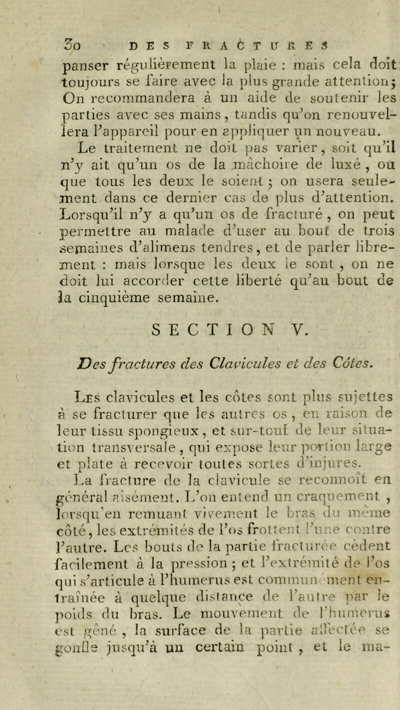 panser régulièrement la plaie : mais cela doit toujours se faire avec la plus grande attention} On recommandera à un aide de soutenir les parties avec ses mains, tandis qu’on renouvel- lera l’appareil pour en appliquer un nouveau. Le traitement ne doit pas varier, soit qu’il n’y ait qu’un os de la .mâchoire de luxé , ou que tous les deux le soient j on usera seule- ment dans ce dernier cas de plus d’attention. Lorsqu’il n’y a qu’un os de fracturé , on peut permettre au malade d’user au bout de trois semaines d’alimens tendres, et de parler libre- ment : mais lorsque les deux le sont , on ne doit lui accorder cette liberté qu’au bout de 3a cinquième semaine. SECTION y. Des fractures des Clavicules et des Côtes. Les clavicules et les côtes sont plus sujettes à se fracturer que les autres os , en raison de leur tissu spongieux, et sur-tout de leur situa- tion transversale, qui expose leur portion large et plate à recevoir toutes sortes d’injures. La fracture de la clavicule se reconnoît en général aisément. L’on entend un craquement , lorsqu’en remuant vivement le bras du meme côté, les extrémités de l’os frottent l’une contre l’autre. Les bouts de la partie fracturée cèdent facilement à la pression ; et l’extrémité de l’os qui s’articule à l’humerus est commun ment, en- traînée à quelque distance de l’autre par le poids du bras. Le mouvement de l’humerus est gêné , la surface de la partie affectée se gonlle jusqu’à un certain point , et le ma-