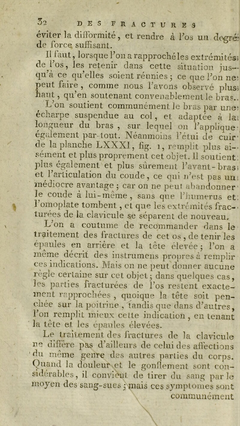 éviter la difformité, et rendre à Pos un degré* de force suffisant. Il faut, lorsque Pon a rapproché les extrémités, de Pos, les retenir dans cette situation jus— qu’à ce qu’elles soient réunies 5 ce que Pon 11e’ peut faire , comme nous Pavons observé plus, haut, qu’en soutenant convenablement le bra?.. L’on soutient communément le bras par une* écharpe suspendue au col, et adaptée à la. longueur du bras , sur lequel 011 l’applique également par-tout. Néanmoins l’étui de cuir de la planche LXXXI, fîg. 1, remplit plus ai- sément et plus proprement cet objet. 11 soutient plus également et plus sûrement Pavant-bras; et 1 articulation du coude, ce qui n’est pas un médiocre avantage ; car on ne peut abandonner le coude à lui-meme , sans que P humer us et 1 omoplate tombent, et que les extrémités frac- turées de la clavicule se séparent de nouveau. L'on a coutume de recommander dans le traitement des fractures de cet os , de tenir les épaules en arrière et la tête élevée ; Pon a même décrit des instrumens propres à remplir ces indications. Mais on ne peut donner aucune règle certaine sur cet objet ; dans quelques cas, les parties fracturées de Pos restent exacte- ment rapprochées , quoique la tête soit pen- chée sur la poitrine , tandis que dans d’autres, l’on remplit mieux cette indication , en tenant la tête et les épaules élevées. Le traitement des fractures de la clavicule ne diffère pas d’ailleurs de celui des affections du même genre des autres parties du corps. Quand la douleur et le gonflement sont con- sidérables, il convient de tirer du sang parle moyen des sang-sues 5 mais ces symptômes sont communément