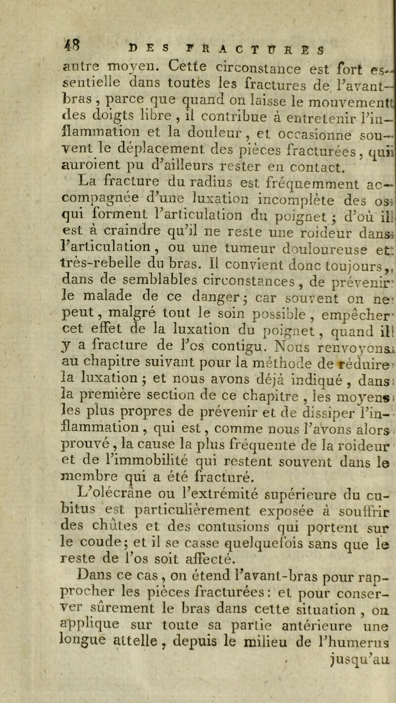 antre moj^en. Cette circonstance est fort es- sentielle dans toutès les fractures de Pavant- bras , parce que quand on laisse le mouvementt des doigts libre , il contribue à entretenir l'in- flammation et la douleur , et occasionne sou- vent le déplacement des pièces fracturées, quii auroient pu d'ailleurs rester en contact. La fracture du radius est fréquemment ac- compagnée d’une luxation incomplète des os qui forment l'articulation du poignet ; d'où il est à craindre qu'il ne reste une roideur dans-, l'articulation, ou une tumeur douloureuse et très-rebelle du bras. Il convient donc toujours,, dans de semblables circonstances , de prévenir* le malade de ce danger ; car souvent on ne peut, malgré tout le soin possible, empêcher cet effet de la luxation du poignet, quand ill y a fracture de l'os contigu. Nous renvo3ronsa au chapitre suivant pour la méthode de réduire la luxation; et nous avons déjà indiqué, dans; la première section de ce chapitre , les moyens les plus propres de prévenir et de dissiper l'in- flammation , qui est, comme nous l'avons alors prouvé , la cause la plus fréquente de la roideur et de l’immobilité qui restent souvent dans le membre qui a été fracturé. L'olécrane ou l'extrémité supérieure du cu- bitus est particulièrement exposée à souffrir des chutes et des contusions qui portent sur le coude; et il se casse quelquefois sans que le reste de l'os soit affecté. Dans ce cas , on étend l'avant-bras pour rap- procher les pièces fracturées: et pour conser- ver sûrement le bras dans cette situation , on applique sur toute sa partie antérieure une longue attelle , depuis le milieu de l'humerus * jusqu'au