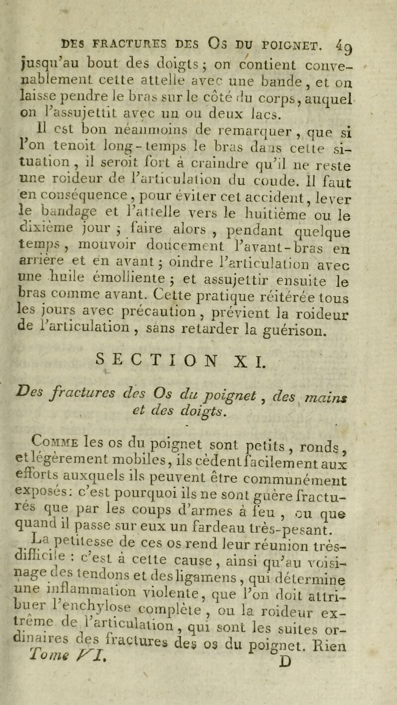 DES FRACTURES DES Os DU POIGNET. 4g jusqu’au bout des doigts ; on contient conve- nablement cette attelle avec une bande, et on laisse pendre le bras sur le coté du corps, auquel on l’assujettit avec un ou deux lacs. 11 est bon néanmoins de remarquer, que si l’on tenoit long-temps le bras dais cette si- tuation , il seroit lort a craindre qu’d ne reste une roideur de l’articulation du coude. 11 faut en conséquence, pour éviter cet accident, lever le bandage et l’attelle vers le huitième ou le dixième jour 3 faire alors , pendant quelque temps, mouvoir doucement l’avant-bras en arrière et en avant 3 oindre l’articulation avec une liuile émolliente 3 et assujettir ensuite le bras comme avant. Cette pratique réitérée tous les jours avec, précaution , prévient la roideur de 1 articulation , sans retarder la guérison. SECTION XI. Des fractures des Os du poignet, des mains et des doigts. Comme les os du poignet sont petits , ronds eLl^S^remen^ mo biles, ils cedent facilement aux efforts auxquels ils peuvent etre communément exposés: c est pourquoi ils ne sont guère fractu- rés que par les coups d’armes à feu , ou que quand il passe sur eux un fardeau très-pesant. rm- Petilesse de ces 05 rend leur réunion très- dimcne : c’est à cette cause, ainsi qu’au voisi- nage ces tendons et desligamens , qui détermine une inflammation violente, que l’on doit attri- buer 1 enchylose complète , ou la roideur ex- treme de 1 articulation, qui sont les suites or- evuies ries ,raclures des os du poignet. Rien lome