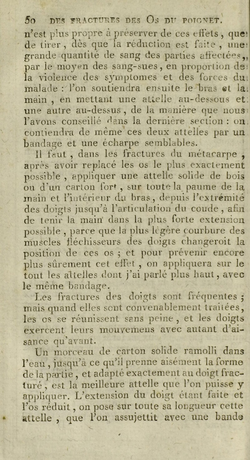 5 O DT S FRACTURES DES O.S DT' POTGXET. n’est plus propre à préserver de ces effets , que* de tirer, dès que la réduction est faite , une; grande quantité de sang des parties affectées,, par le moyen des sang-sues, en proportion de la violence des symptômes et clés forces du. malade : l’on soutiendra ensuite le bras «t la. main , en mettant une attelle au-dessous et une autre au-dessus , de la manière que nous l’avons conseillé dans la dernière section : on contiendra de même ces deux attelles par un bandage et une écharpe semblables. Il faut , dans les fractures du métacarpe , après avoir replacé les os le plus exactement possible , appliquer une attelle solide de bois ou d’un carton forf , sur toute la paume de la inain et l’intérieur du bras , depuis l’extrémité des doigts jusqu’à l'articulation du coude, afin de tenir la main dans la plus forte extension possible , parce que la plus légère courbure des muscles fléchisseurs des doigts changeroit la position de ces os ; et pour prévenir encore plus sûrement cet effet , on appliquera sur le tout les al telles dont j’ai parlé plus haut, avec le même bandage. Les fractures des doigts sont fréquentes ; mais quand elles sent convenablement traitées, les os se réunissent sans peine , et les doigts exercent leurs mouvemeus avec autant d’ai- sance qu’avant. Un morceau de carton solide ramolli dans l’eau , jusqu’à ce qu’il prenne aisément la forme de la partie , et adapté exactement au doigt frac- turé , est la meilleure attelle que l’on puisse y appliquer. L’extension du doigt étant faite et l’os réduit, on pose sur toute sa longueur cette attelle , que l’on assujettit avec une bande