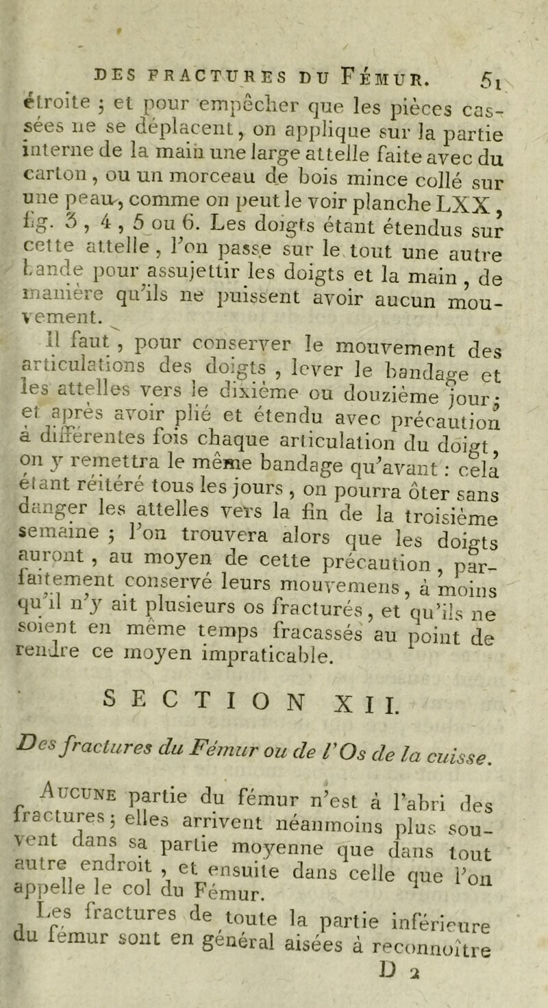 DES FRACTURES DU FÉMUR. 5t étroite 3 et pour empêcher que les pièces cas- sées lie se déplacent j on applique sur la partie interne de la main une large attelle faite avec du carton, ou un morceau de bois mince collé sur une peau-, comme on peut le voir planche LXX fg. 5 , 4,5 ou 6. Les doigts étant étendus sur cette attelle, Fou passe sur le tout une autre Lande pour assujettir les doigts et la main , de manière qu'ils ne puissent avoir aucun mou- vement. 11 faut , pour conserver le mouvement des articulations des doigts , lever le bandage et les attelles vers le dixième ou douzième jour • et après avoir plié et étendu avec précaution a différentes fois chaque articulation du doigt on y remettra le même bandage qu'avant : cela étant réitéré tous les jours , on pourra ôter sans dcjiger les attehes vers la fin de la troisième semaine $ l’on trouvera alors que les doigts auront , au moyen de cette précaution , par- faitement conservé leurs mouvemens, à moins qu il n y ait plusieurs os fracturés, et qu’ils ne soient en meme temps fracassés au point de rendre ce moyen impraticable. SECTION XII. Des fractures du Fémur ou de l'Os de la cuisse. ■Aucune partie du fémur n’est à l’abri des ictures 3 elles arrivent néanmoins plus sou- * » - v-lilui • Les fractures de toute la partie inféri du fémur sont en général aisées à reconn, ue mieneure à reconnoître