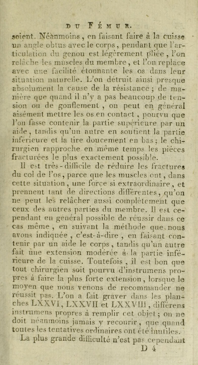 soient, Néanmoins , on faisant l'aire à la cuisse un angle obtus avec le corps, pendant pue l'ar- ticulation du genou est légèrement pliée , bon relâche les muscles du membre, et l’on replace avec une facilité étonnante les os dans leur situation naturelle. L’on détruit ainsi presque absolument la cause de la résistance ; de ma- nière que quand il n’y a pas beaucoup de ten- sion ou de gonflement , on peut en général aisément mettre les os en contact . pourvu que l’on fasse contenir la partie supérieure par un aide, tandis qu’un autre en soutient la partie inférieure et la tire doucement en bas; le chi- rurgien rapproche en même temps les pièces fracturées le plus exactement possible. 11 est très - difficile de réduire les fractures du col de l’os, parce que les muscles ont, dans cette situation, une force si extraordinaire, et prennent tant de directions différentes, qu’on ne peut les relâcher aussi complètement que ceux des autres parties du membre. I! est ce- pendant en général possible d.e réussir dans ce cas même , en suivant la méthode que nous avons indiquée , c’est-à-dire , en faisant con- tenir par un aide le corps, tandis qu’un autre fait une extension modérée à' la partie infé- rieure de la cuisse. Toutefois , il est bon que tout chirurgien soit pourvu d’instrumens pro- pres à faire la plus forte extension , lorsque le moyen que nous venons de recommander ne réussit pas. L’on a fait graver dans les plan- ches LXXVI, LXXVII et LXXVUidifférens instrumens propres à remplir cet objet; on ne doit neanmoins jamais y recourir, que quand toutes ies tentatives ordinaires ont été inutiles. La plus grande difficulté n’est pas cependant