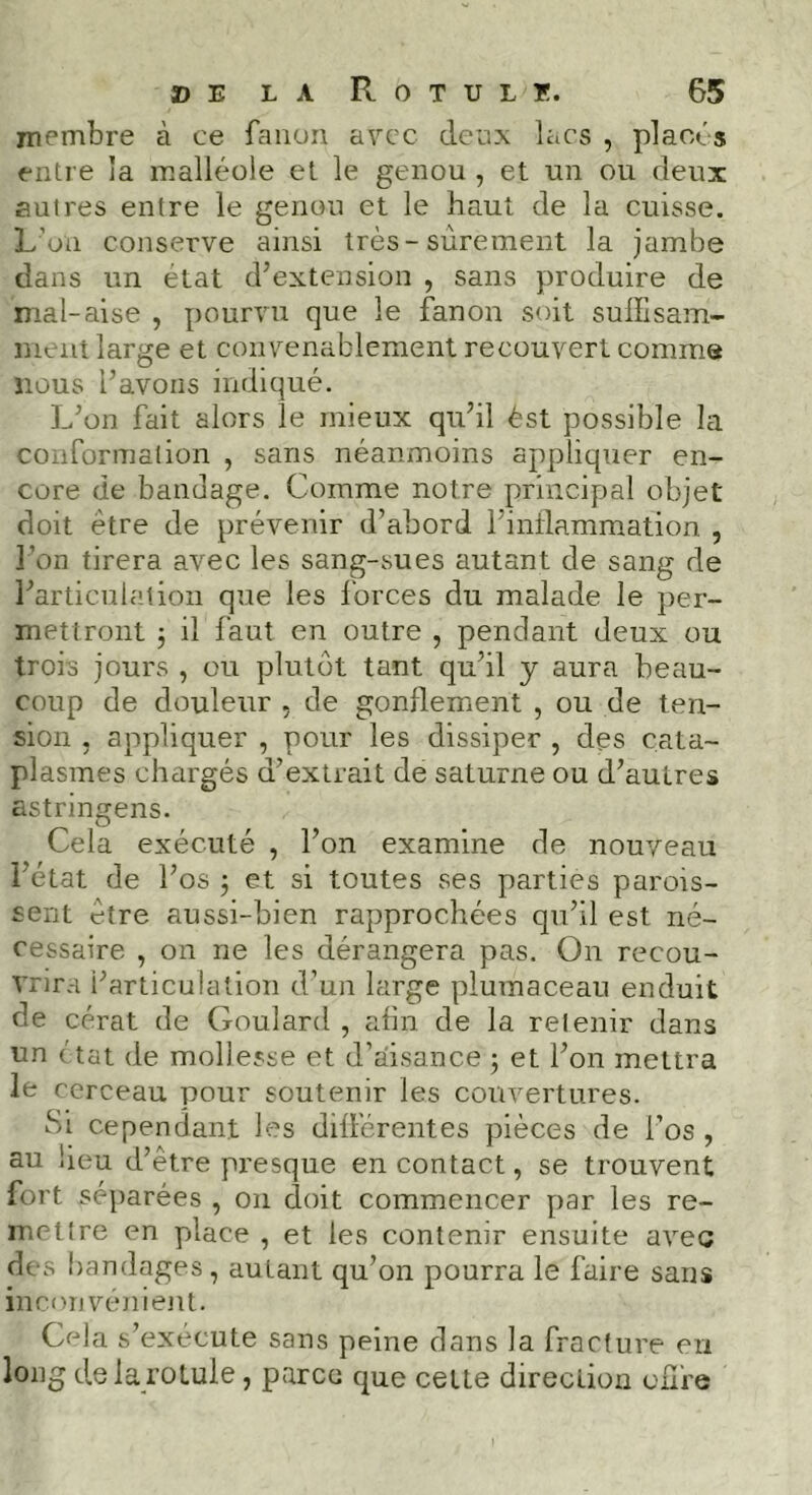 membre à ce fanon avec deux lacs , placés entre îa malléole et le genou , et un ou deux autres entre le genou et le haut de la cuisse. L’on conserve ainsi très - sûrement la jambe dans un état d’extension , sans produire de mal-aise , pourvu que le fanon soit suffisam- ment large et convenablement recouvert comme nous l’avons indiqué. L’on fait alors le mieux qu’il èst possible la conformation , sans néanmoins appliquer en- core de bandage. Comme notre principal objet doit être de prévenir d’abord l’inflammation , l’on tirera avec les sang-sues autant de sang de l’articulation que les forces du malade le per- mettront j il faut en outre , pendant deux ou trois jours , ou plutôt tant qu’il y aura beau- coup de douleur , de gonflement , ou de ten- sion , appliquer , pour les dissiper , des cata- plasmes chargés d’extrait de saturne ou d’autres astringens. Cela exécuté , l’on examine de nouveau l’état de l’os ; et si toutes ses parties parois- sent être aussi-bien rapprochées qu’il est né- cessaire , on ne les dérangera pas. On recou- vrira l’articulation d’un large piumaceau enduit de cérat de Goulard , afin de la refenir dans un ctat de mollesse et d’aisance ; et l’on mettra le cerceau pour soutenir les couvertures. Si cependant les différentes pièces de l’os , au beu d’être presque en contact, se trouvent fort séparées , on doit commencer par les re- mettre en place , et les contenir ensuite avec des bandages, autant qu’on pourra le faire sans inconvénient. Cela s’exécute sans peine dans la fracture en long de la rotule, parce que cette direction offre