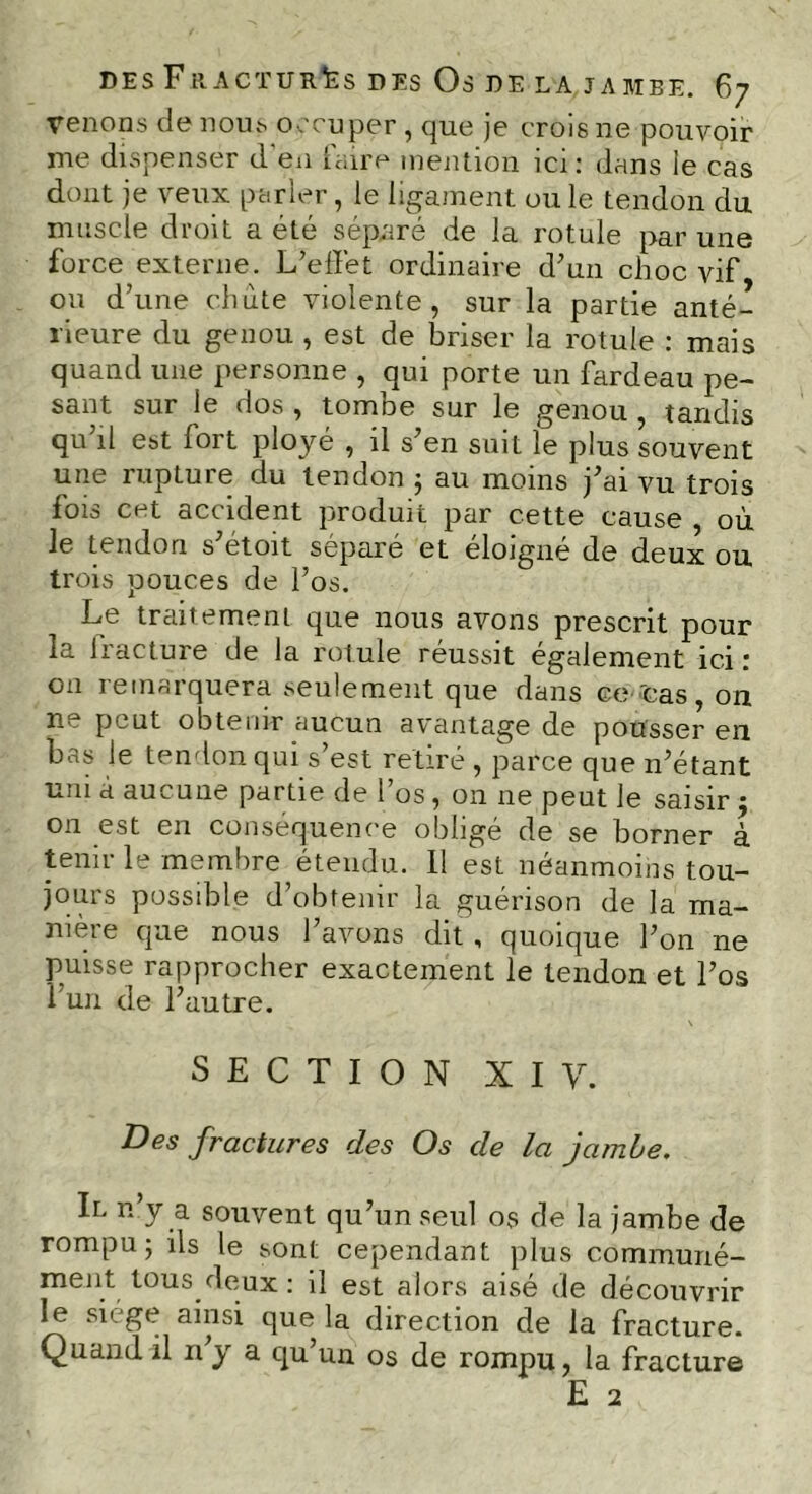 Venons de nous occuper , que je crois 11e pouvoir me dispenser d en (aire mention ici: dans le cas dont je veux parler, le ligament ouïe tendon du muscle droit a été séparé de la rotule par une force externe. L’effet ordinaire d’un choc vif ou d’une chute violente, sur la partie anté- rieure du genou , est de briser la rotule : mais quand une personne , qui porte un fardeau pe- sant sur le dos , tombe sur le genou , tandis qu’il est fort ployé , il s’en suit le plus souvent une rupture du tendon ; au moins j’ai vu trois fois cet accident produit par cette cause , où le tendon s’étoit séparé et éloigné de deux ou trois pouces de l’os. Le traitement que nous avons prescrit pour la fracture de la rotule réussit également ici : on remarquera seulement que dans go cas, on 11 P’~ ut obtenir aucun av antage de pousser en bas le tendon qui s’est retiré , parce que n’étant uni à aucune partie de l’os, on ne peut le saisir ; 011 est en conséquence obligé de se borner à tenir le membre étendu. 11 est néanmoins tou- jours possible d’obtenir la guérison de la ma- nière que nous l’avons dit , quoique l’on ne puisse rapprocher exactement le tendon et l’os l’un de l’autre. SECTION X I y. Des fractures des Os de la jambe. Il n y a souvent qu’un seul os de la jambe de rompu; ils le sont cependant plus communé- ment tous deux : il est alors aisé de découvrir le siège ainsi que la direction de la fracture. Quand il n’y a qu’un os de rompu, la fracture