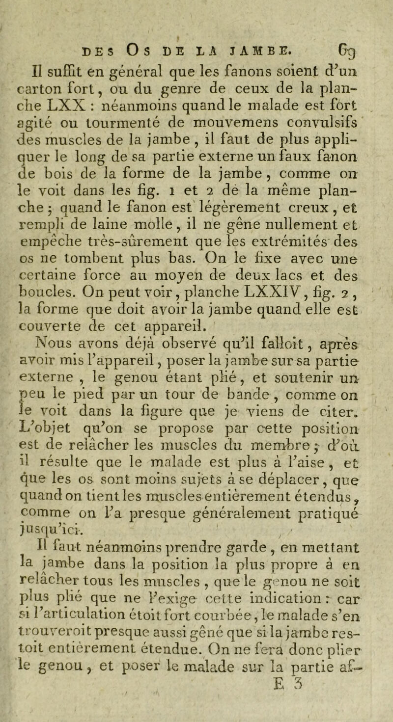 DES Os DE LA JAMBE. 6g Il suffit en général que les fanons soient d’un carton fort, ou du genre de ceux de la plan- che LXX : néanmoins quand le malade est fort agité ou tourmenté de mouvemens convulsifs des muscles de la jambe , il faut de plus appli- quer le long de sa partie externe un faux fanon de bois de la forme de la jambe , comme on le voit dans les fig. 1 et 2 de la même plan- che ; quand le fanon est légèrement creux, et rempli de laine molle, il ne gêne nullement et empêche très-sûrement que les extrémités des os ne tombent plus bas. On le fixe avec une certaine force au moyen de deux lacs et des boucles. On peut voir, planche LXXIV, fig. 2 , la forme que doit avoir la jambe quand elle est couverte de cet appareil. Nous avons déjà observé qu’il fal-loit, après avoir mis l’appareil, poser la jambe sur sa partie externe , le genou étant plié, et soutenir un- peu le pied par un tour de bande , comme on le voit dans la figure que je viens de citer. L’objet qu’on se propose par cette position est de relâcher les muscles du membre d’où il résulte que le malade est plus à Taise, et que les os sont moins sujets à se déplacer, que quand on tient les muscles entièrement étendus, comme on Ta presque généralement pratiqué jusqu’ici-. Il faut néanmoins prendre garde , en mettant la jambe dans la position la plus propre à en relâcher tous les muscles , que le genou ne soit plus plié que ne l’exige cette indication : car si l’articulation étoit fort courbée, le malade s’en trouveroit presque aussi gêné que si la jambe res- toit entièrement étendue. On ne fera donc plier le genou, et poser le malade sur la partie af-