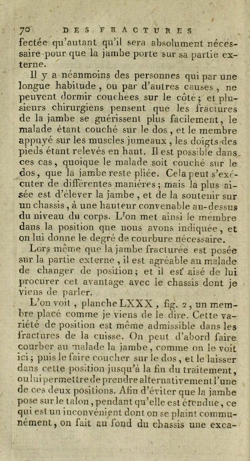 fectée qu’autant qu’il sera absolument néces- saire pour que la jambe porte sur sa partie ex- terne. Il j a néanmoins des personnes qui par une longue habitude , ou par d’autres causes , ne peuvent dormir couchées sur le côte; et plu- sieurs chirurgiens pensent que les fractures de 1a. jambe se guérissent plus facilement, le malade étant couché sur le dos , et le membre appuyé sur les muscles jumeaux , les doigts des pieds étant relevés en haut. Il est possible dans ces cas, quoique le malade soit couché sur le dos, que la jambe reste pliée. Cela peut s’exé- cuter de différentes manières; mais la plus ai- sée est d’élever la jambe , et de la soutenir sur un châssis , à une hauteur convenable au-dessus du niveau du corps. Ldon met ainsi le membre dans la position que nous avons indiquée , et on lui donne le degré de courbure nécessaire. Loirs meme que la jambe fracturée est posée sur la partie externe , il est agréable au malade de changer de position ; et il est' aisé de lui procurer cet avantage avec le châssis dont je viens de parler. L’on voit , planche LXXX fig. 2 , un mem- bre placé comme je viens de le dire. Cette va- riété de position est meme admissible dans les fractures de la cuisse. On peut d’abord faire courber au malade la jambe, comme on le voit ici ; puis le faire coucher sur le dos , et le laisser dans cette position jusqu’à la fin du traitement, oului permettre de prendre alternativement l’une de ces deux positions. Afin d’éviter que la jambe pose sur le talon, pendant qu’elle est étendue, ce qui est un inconvénient dont on se plaint commu- nément, on fait au fond du châssis une exca-