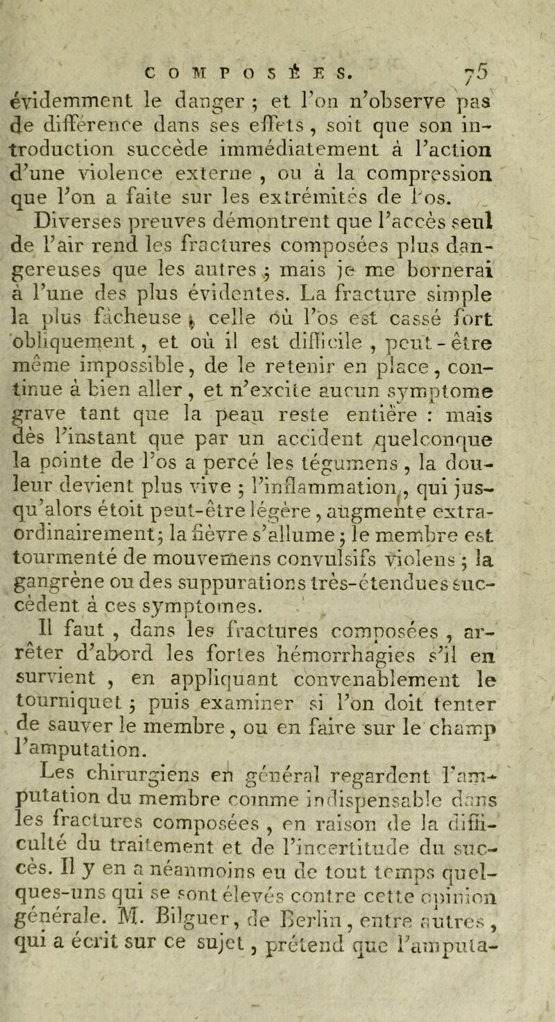 évidemment le danger ; et l’on n’observe pas de différence dans ses effets , soit que son in- troduction succède immédiatement à l’action d’une violence externe , ou à la compression que l’on a faite sur les extrémités de l'os. Diverses preuves démontrent que l’accès seul de l’air rend les fractures composées plus dan- gereuses que les autres ; mais je me bornerai à l’une des plus évidentes. La fracture simple la plus fâcheuse celle où l’os est cassé fort obliquement, et où il est difficile , peut-être même impossible, de le retenir en place, con- tinue à bien aller , et n’excite aucun symptôme grave tant que la peau reste entière : mais dès l’instant que par un accident quelconque la pointe de l'os a percé les tégumens , la dou- leur devient plus vive ; l’inflammation , qui jus- qu’alors étoit peut-être légère, augmente extra- ordinairement; la fièvre s’allume ; le membre est tourmenté de mouvemens convulsifs violens ; la gangrène ou des suppurations très-étendues suc- cèdent à ces symptômes. Il faut , dans les fractures composées , ar- rêter d’abord les fortes hémorrhagies s’il en survient , en appliquant convenablement le tourniquet ; puis examiner si l’on doit tenter de sauver le membre, ou en faire sur le champ l’amputation. Les chirurgiens eh général regardent l'am- putation du membre comme indispensable dans les fractures composées , en raison de la diffi- culté du traitement et de l’incertitude du suc- cès. Il y en a néanmoins en de tout temps quel- ques-uns qui se sont élevés contre cette opinion générale.. M. Bilguer, de Berlin, entre autres , qui a écrit sur ce sujet, prétend que l’amputa-