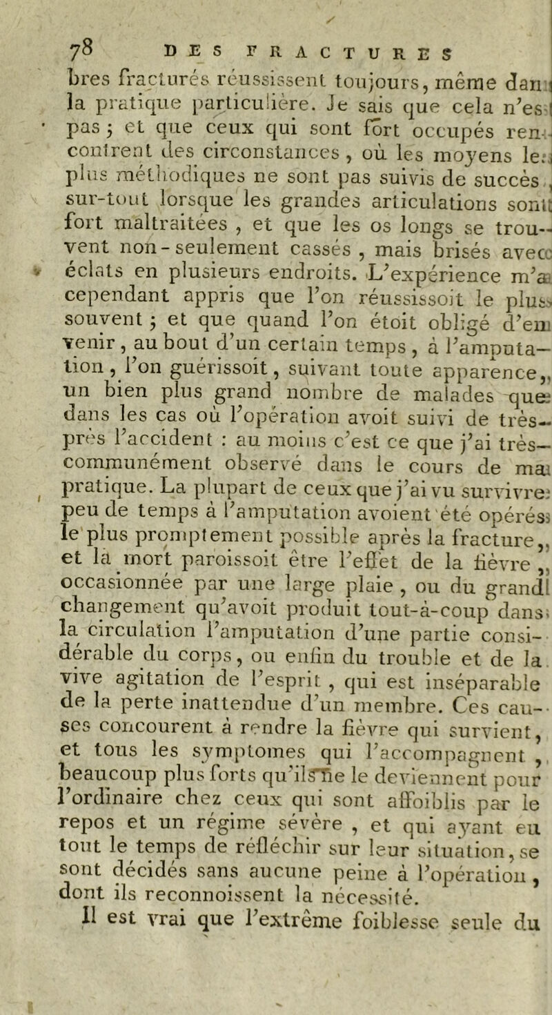 bres fracturçs réussissent toujours, même dan i la pratique particulière. Je sais que cela n’es : • pas j et que ceux qui sont fort occupés ren contrent des circonstances, où les moyens le. i plus méthodiques ne sont pas suivis de succès , sur-tout lorsque les grandes articulations sonit fort maltraitées , et que les os longs se trou- vent non-seulement cassés , mais brisés avec » éclats en plusieurs endroits. L’expérience m’a cependant appris que l’on réussissoit le plus- souvent ; et que quand l’on étoit obligé d’en; venir , au bout d’un certain temps , à l’amputa- tion , Ion guérissoit, suivant toute apparence,, un bien plus grand nombre de malades ques dans les cas où l’opération avoit suivi de très- près l’accident : au moins c’est ce que j’ai très— communément observé dans le cours de mai pratique. La plupart de ceux que j’ai vu survivre; peu de temps à l’amputation avoient été opéréss le plus promptement possible après la fracture,, et la mort paroissoit être l’effet de la lièvre,, occasionnée par une large plaie , ou du grandi changement qu’avoit produit tout-à-coup dans- la circulation l’amputation d’une partie consi- dérable du corps, ou enfin du trouble et de la vive agitation de l’esprit , qui est inséparable de la perte inattendue d’un membre. Ces cau- ses concourent à rendre la fièvre qui survient, et tous les symptômes qui l’accompagnent , beaucoup plus forts qu îl^Tie le deviennent pour l’ordinaire chez ceux qui sont affaiblis par le repos et un régime sévère , et qui ayant eu tout le temps de réfléchir sur leur situation,se sont décidés sans aucune peine à l’opération, dont ils reconnoissent la nécessité. Il est vrai que l’extrême foiblesse seule du