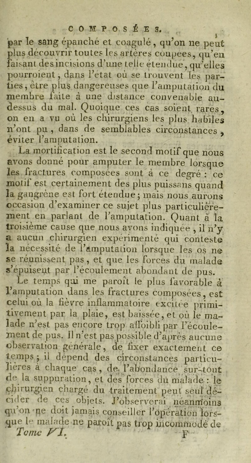 COM POSÉE 3. par le sang épanché et coagulé, qu’on 11e peut plus découvrir toutes les artères coupees, qu’en faisani des incisions d’une telle étendue, qu’elles pourroient, dans l’état où se trouvent les par- ties, être plus dangereuses que l’amputation du membre faite à une distance convenable au- dessus du mal. Quoique ces cas soient rares, on en a vu où les chirurgiens les plus, habiles n’ont pu , dans de semblables circonstances , éviter l’amputation. La mortification est le second motif que nous avons donné pour amputer le membre lorsque les fractures composées sont à ce degré : ce motif est certainement des plus puissans quand la gangrène est fort étendue; mais nous aurons occasion d’examiner ce sujet plus particulière- ment en parlant de l’amputation. Quant a la troisième cause que nous avons indiquée , il n’y a aucun chirurgien expérimenté qui conteste la nécessité de i’amputaiion lorsque les os ne se réunissent pas , et que les forces du malade s’épuisent par l’écoulement abondant de pus. Le temps qui me paroît le plus favorable à l’amputation dans les fractures composées, est celui où la fièvre inflammatoire exciiée primi- tivement par la plaie, est baissée, et où le ma- lade n’est pas encore trop aflbibli par l’écoule- ment de pus. 11 n’est pas possible d’après aucune observation générale, de fixer exactement ce temps ; il dépend des circonstances particu- lières à chaque cas , de. l’abondance sur-tout de la suppuration, et des forces dü malade: le chirurgien chargé du traitement peut seul dé- cider de ces objets. J’observerai néanmoins qu’on pe doit jamais conseiller l’opération lors- que b- malade ne paroît pas trop incommodé de Te me /xjt, p