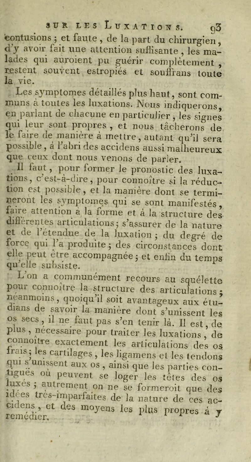 contusions ; et faute , de la part du chirurgien, d'y avoir fait une attention suffisante , les ma- lades qui auroient pu guérir complètement , restent souvent estropiés et souffrans toute la vie. Les symptômes détaillés plus haut, sont com- muns à toutes les luxations. Nous indiquerons en pallant cie chacune en particulier , les signes quMeur sont propres, et nous tâcherons de le faire de manière à mettre, autant qu’il sera possible , à l’abri des accidens aussi malheureux que ceux dont nous venons de parler. 11 faut, pour former le pronostic des luxa- tions, c’est-à-dire, pour connoître si la réduc- tion est possible, et la manière dont se termi- neront les symptômes qui se sont manifestés, fane attention à la forme et à la structure des différentes articulations; s’assurer de la nature et de 1 étendue oe la luxation ; du degré de îorce qui 1 a produite ; des circonstances dent e f Peut etre accompagnée; et enfin du temps qu elle subsiste. Lon a communément recours au squelette pour connoître la structure des articulations * neanmoins, quoiqu’il soit avantageux aux étu- dians de savoir la manière dont s’unissent les o? secs > 11 ne faut pas s’en tenir là. Il est, de plus , necessaire pour traiter les luxations , de connoître exactement les articulations des os -sj es Cartdages , les ligamens et les tendons qui s unissent aux os , ainsi que les parties con- igues ou peuvent se loger les têtes des os uxes ; autrement on ne se formeroit que des idf es trcs-imparfaites de la nature de ces ac- des moyens les i,lus rioPr« à J