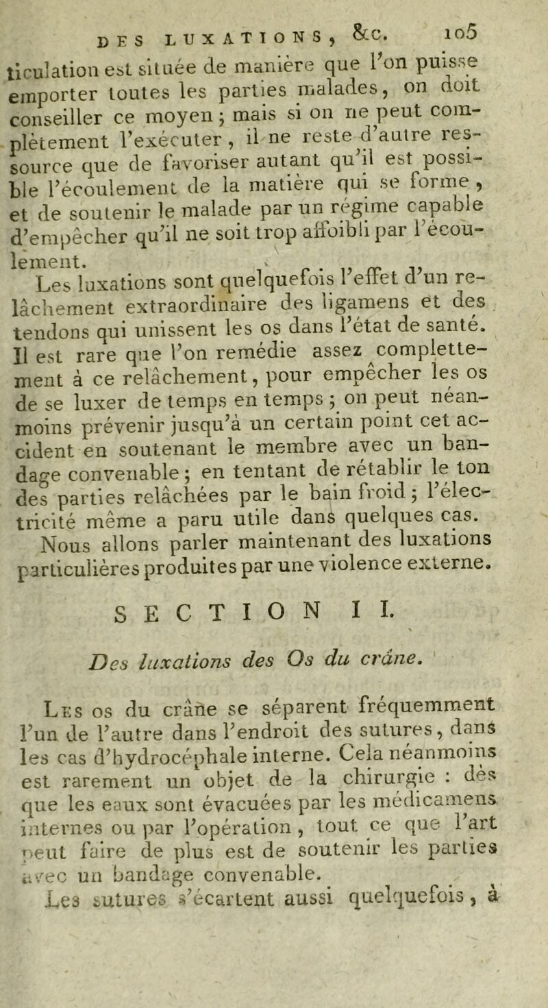 DES LUXATIONS, &C. Iû5 Xiculation est située de manière que l'on puisse emporter toutes les parties malades, on (toit conseiller ce moyen; mais si on ne peut com- plètement l’exécuter, il ne reste d’autre res- source que de favoriser autant qu il est possi- ble l’écoulement de la matière qui se forme , et de soutenir le malade par un régime capable d’empêcher qu’il ne soit trop alfoibli par l’écoù- ^ Les luxations sont quelquefois l’effet d’un re- lâchement extraordinaire des hgamens et Qe^> tendons qui unissent les os dans l’état de santé. Il est rare que l’on remédie assez complette- ment à ce relâchement, pour empecher les os de se luxer de temps en temps ; on peut néan- moins prévenir jusqu’à un certain point cet ac- cident en soutenant le membre avec un ban- dage convenable; en tentant de rétablir le ton des parties relâchées par le bain froid; l’élec- tricité meme a paru utile dans quelques cas. Nous allons parler maintenant des luxations particulières produites par une violence externe. SECTION IL Des luxations des Os du crâne. Les os du crâne se séparent fréquemment l’un de l’autre dans l’endroit des sutures, dans les cas d’hydrocéphale interne. Cela néanmoins est rarement un objet de la chirurgie : des que les eaux sont évacuées par les médicamens. internes ou par l’opération , tout ce que 1 art peut faire de plus est de soutenir les parties avec un bandage convenable. Les sutures s’écartent aussi quelquefois, à