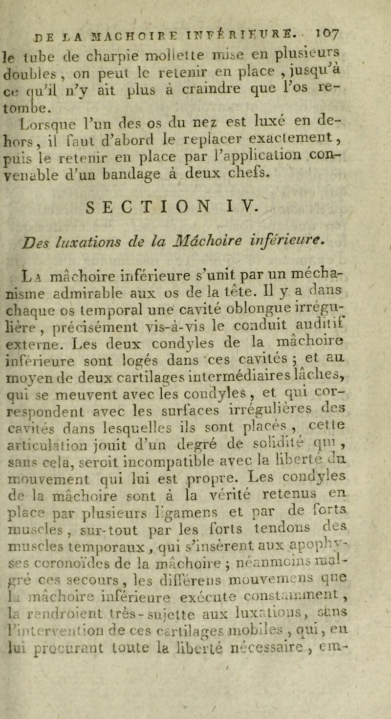 le tube de charpie mollette mise en plusieurs doubles , on peut le retenir en place , jusqu'à ce qu'il n'y ait plus à craindre que l'os re- tombe. Lorsque l’un des os du nez est luxe en de- hors, il faut d'abord le replacer exactement, puis le retenir en place par l'application con- venable d’un bandage à deux chefs. SECTION I y. Des luxations de la Mâchoire inférieure. L a mâchoire inférieure s’unit par un mécha- nisme admirable aux os de la tête. 11 y a dans chaque os temporal une cavité oblongue irrégu- lière , précisément vis-à-vis le conduit auditii externe. Les deux condyles de la mâchoire inférieure sont logés dans ces cavités; et au moyen de deux cartilages intermédiaires lâches, qui se meuvent avec les condyles, et qui cor- respondent avec les surfaces irrégulières aes cavités dans lesquelles ils sont placés , cel te articulation jouit d’un degré de solidité qui , sans cela, sercit incompatible avec la liberté du mouvement qui lui est propre. Les condyles de la mâchoire sont à la vérité retenus en place par plusieurs Lgamens et par de iorts muscles, sur-tout par les lorts tendons dès muscles temporaux , qui s'insèrent aux apophy- ses coronoïdes de la. mâchoire ; néanmoins mal- gré ces secours, les différées mouvemens que la mâchoire inférieure exécute constamment, la rendroient très-sujette aux luxations, sans l'intervention de ces cartilages mobiles , qui, eu lui procurant toute la liberté nécessaire , eiu-