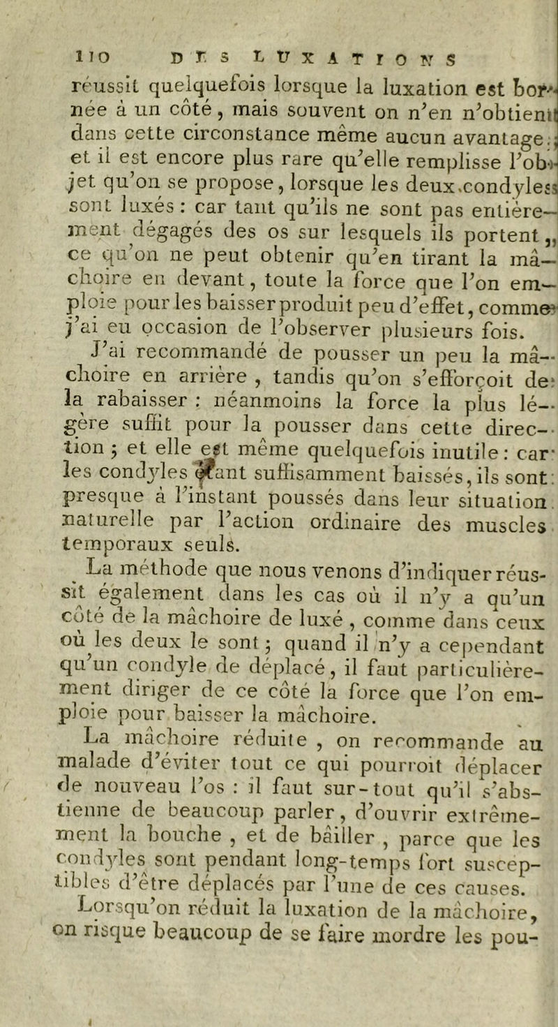 réussit quelquefois lorsque la luxation est bor- née à un côté, mais souvent on n’en n’obtienil dans cette circonstance même aucun avantage., et ii est encore plus rare qu’elle remplisse l’ob-J jet qu’on se propose, lorsque les deux.condyles* sont luxes ; car tant qu ils ne sont pas entière— ment dégagés des os sur lesquels ils portent,, ce qu’on ne peut obtenir qu’en tirant la mâ- choire eu devant, toute la force que l’on em- ploie pour les baisser produit peu d’effet, comme1 j’ai eu occasion de l’observer plusieurs fois. J’ai recommandé de pousser un peu la mâ- choire en arrière , tandis qu’on s’efforçoit de* la rabaisser : néanmoins la force la plus lé- gère suffit pour la pousser dans cette direc- tion 5 et elle est même quelquefois inutile: car- ies conclyles <|Cant suffisamment baissés, iis sont: presque à 1 instant poussés dans leur situation naturelle par 1 action ordinaire des muscles temporaux seuls. _ La méthode que nous venons d’indiquer réus- sit également dans les cas où il n’y a qu’un côté de la mâchoire de luxé , comme dans ceux ourles deux le sont ; quand il n’y a cependant qu un condyle de déplacé, il faut particulière- ment diriger de ce côté la force que l’on em- ploie pour baisser la mâchoire. La mâchoire réduite , on recommande au malade d’éviter tout ce qui pourroit déplacer de nouveau l’os : il faut sur-tout qu’il s’abs- tienne de beaucoup parler, d’ouvrir extrême- ment la bouche , et de bâiller , parce que les condyle s sont pendant long-temps fort, suscep- tibles d’être déplacés par l’une de ces causes. Lorsqu’on réduit la luxation de la mâchoire, on risque beaucoup de se faire mordre les pou-