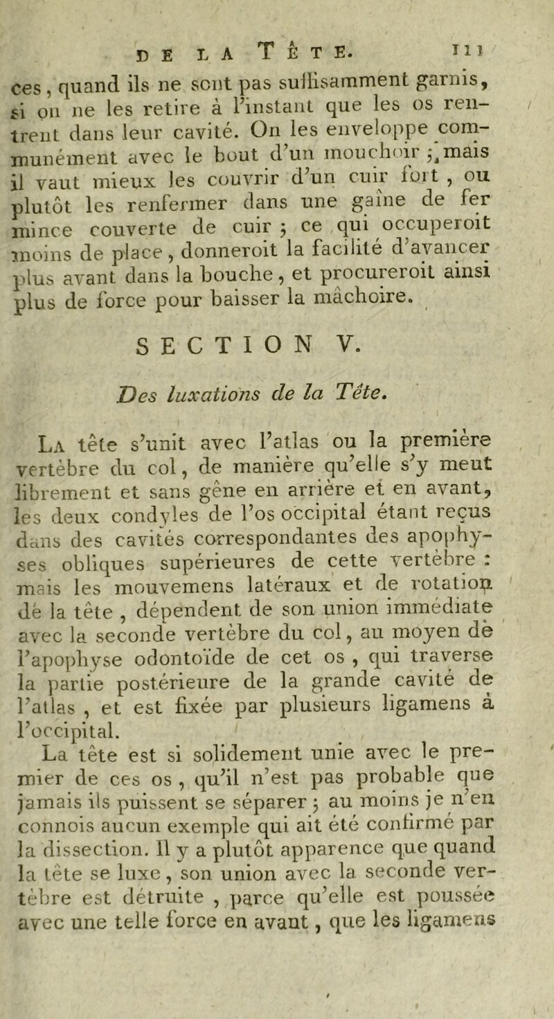 ces, quanti ils ne sont pas sulfisamment garnis, si on ne les retire à l’instant que les os ren- trent dans leur cavité. On les enveloppe com- munément avec le bout d’un mouchoir mais il vaut mieux les couvrir d’un cuir luit , ou plutôt les renfermer dans une gaine de fer mince couverte de cuir ; ce qui occuperoit moins de place, donneroit la facilité d avancer plus avant dans la bouche, et procureroit ainsi plus de force pour baisser la mâchoire. SECTION V. Des luxations cle la Tête. La tête s’unit avec l’atlas ou la première vertèbre du col, de manière qu’elle s’y meut librement et sans gêne en arrière et en avant, les deux condvles de l’os occipital étant îeçus dans des cavités correspondantes des apophy- ses obliques supérieures de cette vertèbre : mais les mouvemens latéraux et de rotatiop dé la tête , dépendent de son union immédiate avec la seconde vertèbre du col, au moyen dè l’apophyse odontoïde de cet os , qui traverse, la partie postérieure de la grande cavité de l’atlas , et est fixée par plusieurs ligamens à l’occipital. La tête est si solidement unie avec le pre- mier de ces os , qu’il n’est pas probable que jamais ils puissent se séparer j au moins je n en connois aucun exemple qui ait été confirme par la dissection. Il y a plutôt apparence que quand la tête se luxe, son union avec la seconde ver- tèbre est détruite , parce qu’elle est poussée avec une telle iorce en avant, que les ligamens