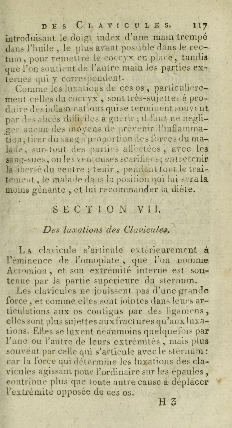 introduisant le doigt index d’une main trempé dans l’huile , le plus avant possible dans le rec- tum, pour remettre le coccyx en place, tandis que Ton soutient de l’autre main les parties ex- ternes qui y correspondent. Comme les luxations de ces os , particulière- ment celles du coccyx , sont très-sujettes à pro- duire des inflammations qui se terminent souvent par h-> abcès dillieiles à guérir; il faut ne négli- gé. au mn des moyens de provenir l’inflamma- tion; tirer du sang i proportion des Forces du ma- lade , sur-tout des parties aiFotées , avec les sang-su es, ou les yen ; cru se s scarifiées ; en tre tenir la liberté du ventre; tenir, pendant tout le trai- tement, le malade da is la position oui lui s.eraia moins gênante , et lui recommander la diète. SECTION Vil. Des luxations des Clavicules. L a clavicule s’articule extérieurement à l’éminence de l’omoplate , que l’on nomme Acromion , et son extrémité interne est sou- tenue par la partie supérieure du sternum. Les clavicules ne jouissent pas d’une grande force , et comme elles sont jointes dans leurs ar- ticulations aux os contigus par des ligamens , elles sont plus sujettes aux fractures qu’auxluxa- tions. Elles se luxent néanmoins quelquefois par l’une ou l’autre de leurs extrémités , mais pius souvent par celle qui s’articule avec le sternum : car la force qui détermine les luxations des cla- vicules agissant pour l’ordinaire sur les épaules , «ontri hue plus que toute autre cause à déplacer l’extrémité opposée de ces os. H 5