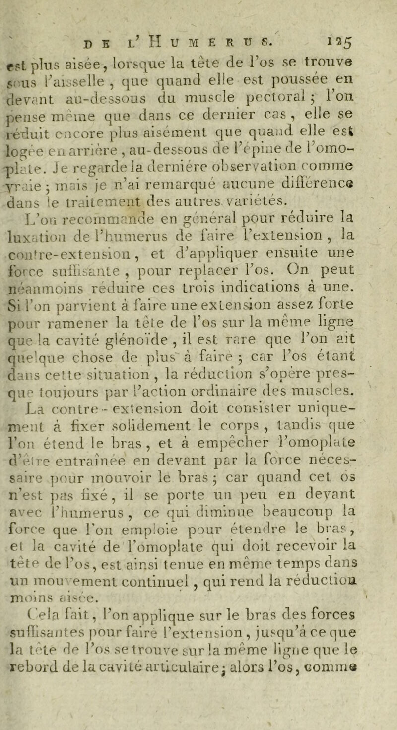 est plus aisée, lorsque la tête de l’os se trouve 5, us l’aisselle, que quand elle est poussée en devant au-dessous du muscle pectoral 3 l’on pense meme que dans ce dernier cas , elle se réduit encore plus aisément que quand elle est logée en arrière , au-dessous de l’épine de l'omo- pll te. Je regarde ia dernière observation comme yraie 3 unis je n’ai remarqué aucune différence dans te traitement des autres.variétés. L’on recommande en général pour réduire la luxation de l’humerus de faire l’extension , la contre-extension, et d’appliquer ensuite une force suffisante , pour replacer l’os. On peut néanmoins réduire ces trois indications à une. Si l’on parvient à faire une extension assez forte pour ramener la tète de l’os sur la même ligne que la cavité glénoide , il est rare que l’on ait quelque chose de plus à faire ; car l’os étant dans cette situation , la réduction s’opère pres- que toujours par l’action ordinaire des muscles. La contre-extension doit consister unique- ment à fxer solidement le corps , tandis que l’on étend le bras, et à empêcher l’omoplate d’êlre entraînée en devant par la force néces- saire pour mouvoir le bras 3 car quand cet os n’est pas fixé, il se porte un peu en devant avec l’humerus, ce qui diminue beaucoup la force que l’on emploie pour étendre le bras, el la cavité de l’omoplate qui doit recevoir la tête de l’os, est ainsi tenue en même temps dans un mou' ement continuel, qui rend la réduction moins aisée. ( ela fait, l’on applique sur le bras des forces suffisantes pour faire l’extension , jusqu’à ce que la tète de l’os se trouve sur la même ligne que le rebord de la cavité articulaire -t alors l’os, comme