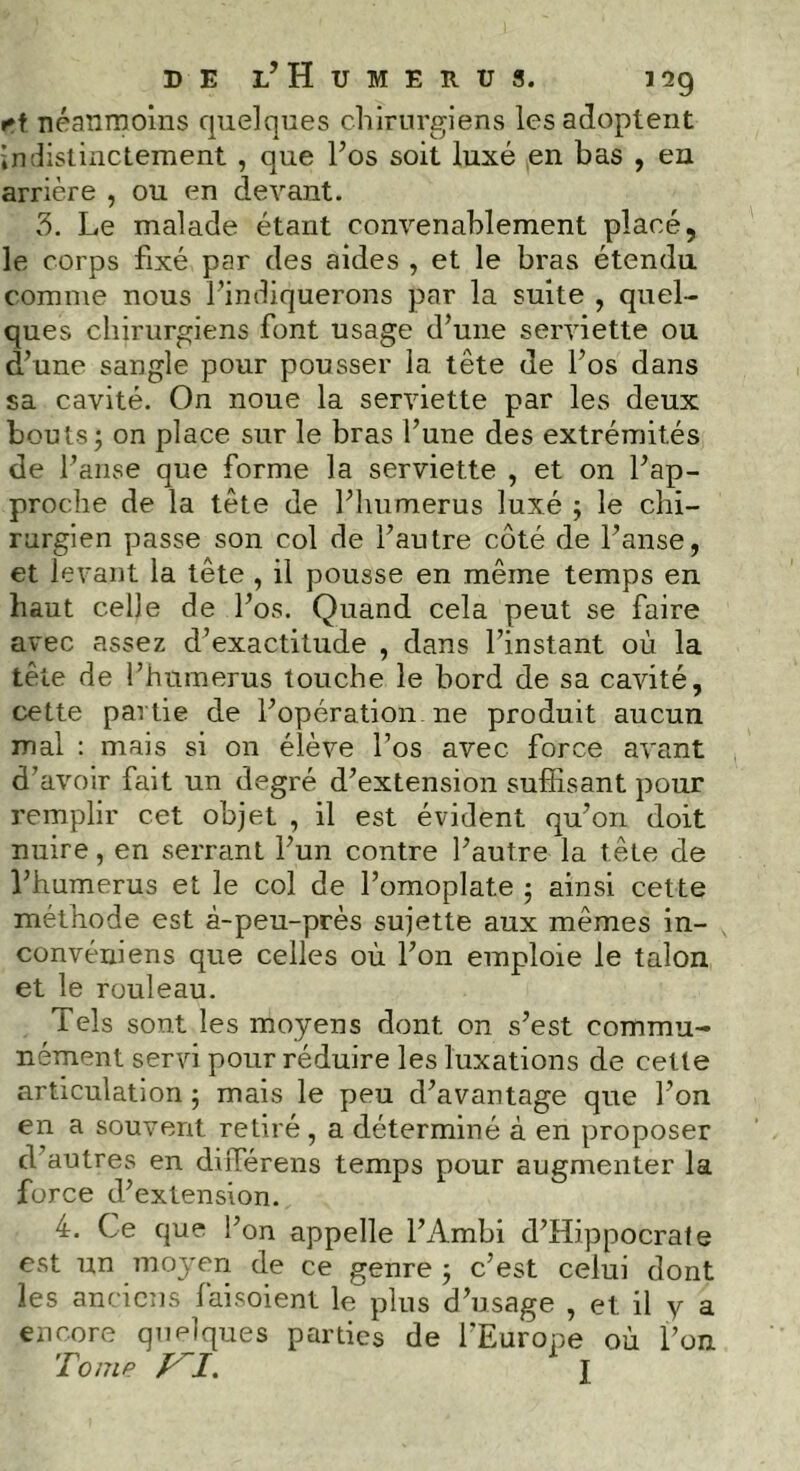 rf néanmoins quelques chirurgiens les adoptent indistinctement , que l’os soit luxé en bas , en arrière , ou en devant. 3. Le malade étant convenablement placé, le corps fixé par des aides , et le bras étendu comme nous l’indiquerons par la suite , quel- ques chirurgiens font usage d’une serviette ou d’une sangle pour pousser la tête de l’os dans sa cavité. On noue la serviette par les deux bouts; on place sur le bras l’une des extrémités de l’anse que forme la serviette , et on l’ap- proche de la tête de l’humerus luxé ; le chi- rurgien passe son col de l’autre côté de l’anse, et levant la tête , il pousse en même temps en liant celle de l’os. Quand cela peut se faire avec assez d’exactitude , dans l’instant où la tête de l’hnmerus touche le bord de sa cavité, cette partie de l’opération ne produit aucun mal : mais si on élève l’os avec force avant d’avoir fait un degré d’extension suffisant pour remplir cet objet , il est évident qu’on doit nuire, en serrant l’un contre l’autre la tête de l’humerus et le col de l’omoplate ; ainsi cette méthode est à-peu-près sujette aux mêmes in- convéniens que celles où l’on emploie le talon et le rouleau. Tels sont les moyens dont on s’est commu- nément servi pour réduire les luxations de cette articulation ; mais le peu d’avantage que l’on en a souvent retiré , a déterminé à en proposer d’autres en diffiérens temps pour augmenter la force d’extension. 4. Ce que l’on appelle l’Ambi d’Hippocrate est un moj'eri de ce genre ; c’est celui dont les anciens faisoient le plus d’usage , et il y a encore quelques parties de l’Europe où l’on Tome n. I