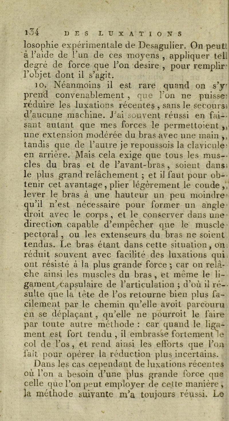 losophie expérimentale de Desagulier. On peut; à Fai de de l’un de ces moyens , appliquer tell degré de force que Fon desire , pour remplir l’objet dont il s’agit. io. Néanmoins il est rare quand on s’yr prend convenablement , que Fon ne puisse réduire les luxations récentes , sans le secours; d’aucune machine. J’ai souvent réussi en fai- sant autant que mes forces le permettoient ,, une extension modérée du bras avec une main ,, tandis que de l’autre je repoussois la clavicule1 en arrière. Mais cela exige que tous les mus- cles du bras et de l’avant-bras , soient dans le plus grand relâchement ; et il faut pour ob- tenir cet avantage, plier légèrement le coude,, lever le bras à une hauteur un peu moindre1 qu’il n’est nécessaire pour former un angle droit avec le corps , et le conserver dans une direction capable d’empêcher que le muscle pectoral, ou les extenseurs du bras ne soient tendus. Le bras étant dans cette situation, on réduit souvent avec facilité des luxations qui ont résisté à la plus grande force ; car on relâ- che ainsi les muscles du bras , et meme le li- gament capsulaire de l’articulation ; d’où il ré- sulte que la tête de l’os retourne bien plus fa- cilement par le chemin qu’elle avoit parcouru en se déplaçant, qu’elle 11e pourroit le faire par toute autre méthode : car quand le liga- ment est fort tendu , il embrasse fortement le col de l’os , et rend ainsi les efforts que l’on fait pour opérer la réduction plus incertains. Dans les cas cependant de luxations récentes où l’ori a besoin d’une plus grande force que celle que l’on peut employer de cette manière , la méthode suivante m’a toujours réussi. Le