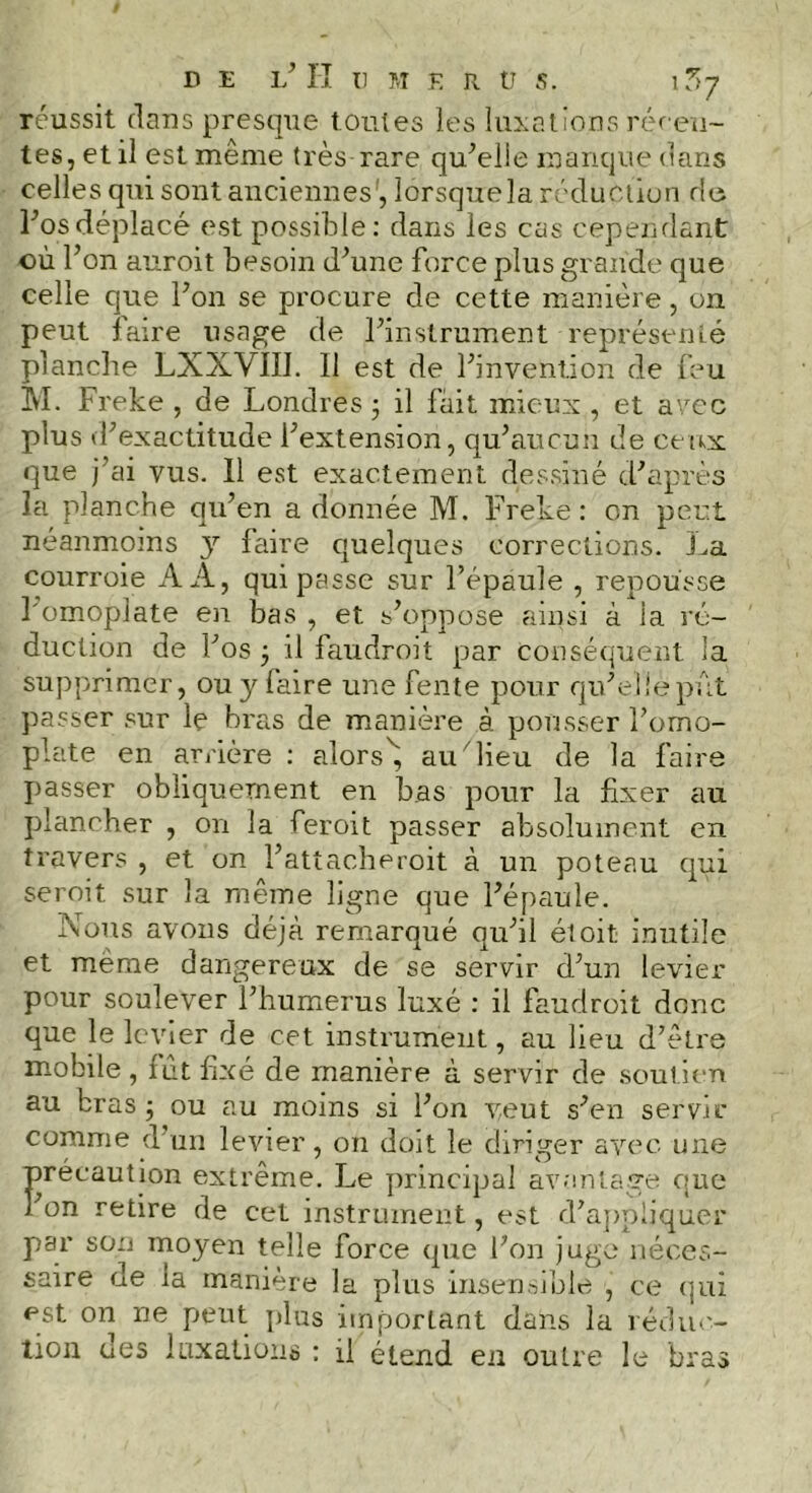 réussit dans presque toutes les luxations récen- tes, et il est même très rare qu'elie manque dans celles qui sont anciennes , lorsquela réduction rie l'osdéplacé est possible: dans les cas cependant où l’on auroit besoin d'une force plus grande que celle que bon se procure de cette manière, on peut faire usage de l'instrument représenté planche LXXVIII. Il est de l'invention de feu M. Freke , de Londres ; il fait mieux , et avec plus d'exactitude l'extension, qu'aucun de ceux que j’ai vus. Il est exactement dessiné d'après la planche qu’en a donnée M. Freke : on peut néanmoins y faire quelques corrections. La courroie AA, qui passe sur l’épaule , repousse l'omoplate en bas , et s'oppose ainsi à ia ré- duction de l'os ; il faudroit par conséquent la supprimer, ou y faire une fente pour qu'elle pût passer sur le bras de manière à pousser l'omo- plate en arrière : alorsé, au lieu de la faire passer obliquement en bas pour la fixer au plancher , on la feroit passer absolument en travers , et on l'attacheroit à un poteau qui seroit sur la même ligne que l'épaule. Nous avons déjà remarqué qu'il étoit inutile et même dangereux de se servir d'un levier pour soulever l’humerus luxé : il faudroit donc que le levier de cet instrument, au lieu d'être mobile , mt fixé de manière à servir de soutien au bras ; ou au moins si l'on veut s'en servir comme d’un levier, on doit le diriger avec une précaution extrême. Le principal avantage que l'on retire de cet instrument, est d’appliquer par son moyen telle force que l'on juge néces- saire de la manière la plus insensible , ce qui est on ne peut plus important dans la réduc- tion des luxations : d étend en outre le bras