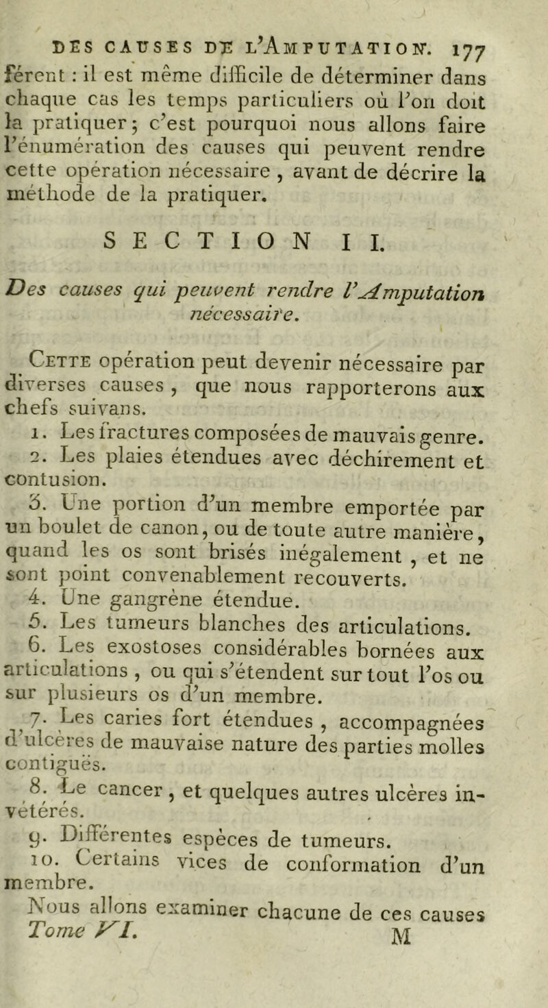 férent : il est même difficile de déterminer dans chaque cas les temps particuliers où Ton doit la pratiquer; c’est pourquoi nous allons faire l’énumération des causes qui peuvent rendre cette opération nécessaire , avant de décrire la méthode de la pratiquer. SECTION IL Des causes qui peuvent rendre T.Amputation nécessaire. Cette opération peut devenir nécessaire par diverses causes , que nous rapporterons aux chefs suivans. 1. Les fractures composées de mauvais genre. 2. Les plaies étendues avec déchirement et contusion. 3. Une portion d’un membre emportée par un boulet de canon, ou de toute autre manière, quand les os sont brisés inégalement , et ne sont point convenablement recouverts. 4. Une gangrène étendue. 5. Les tumeurs blanches des articulations. 6. Les exostoses considérables bornées aux articulations , ou qui s’étendent sur tout l’os ou sur plusieurs os d’un membre. } 7- Les caries fort étendues , accompagnées o ulcères de mauvaise nature des parties molles contiguës. 8. Le cancer , et quelques autres ulcères in- vétérés. y. Différentes espèces de tumeurs. 10. Certains vices de conformation d’un membre. Nous allons examiner chacune de ces causes Tome VI. M