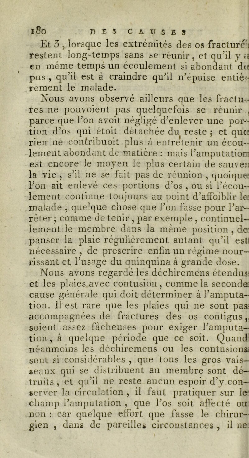 Et 3 , lorsque les extrémités des os fracturai restent long-temps sans se réunir, et qu’il y «a en même temps un écoulement si abondant de pus , qu’il est à craindre qu’il n’epuise entièo rement le malade. Nous avons observé ailleurs que les fractu- res ne pouvoient pas quelquefois se réunir , parce que l’on avoit négligé d’enlever une por- tion d’os qui étoit détachée du reste $ et que.’ rien ne contribuoit plus à entretenir un écou- lement abondant de matière : mais l’amputation est encore le moyen le plus certain de sauver la vie , s’il ne se fait pas de réunion , quoique l’on ait enlevé ces portions d’os , ou si l’écou- lement continue toujours au point d’affoiblir le1 malade , quelque chose que l’on fasse pour l’ar- reLer ; comme de tenir , par exemple , continuel- lement le membre dans la même position , de1 panser la plaie régulièrement autant qu’il est nécessaire , de prescrire enfin un régime nour- rissant et l’usage du quinquina à grande dose. Nous avons regardé les déchiremens étendus; et les plaies avec contusion, comme la seconde: cause générale qui doit déterminer à l’amputa- tion. Ü est rare que les plaies qui ne sont pas? accompagnées de fractures des os contigus,, soient assez fâcheuses pour exiger l’amputa- tion , à quelque période que ce soit. Quand1 néanmoins les déchiremens ou les contusions; sont si considérables , que tous les gros vais- seaux qui se distribuent au membre sont dé- truits , et qu’il ne reste aucun espoir d’y con- server la circulation , il faut pratiquer sur le' champ l’amputation , que l’os soit affecté ou non : car quelque effort que fasse le chirur- gien , dans de pareilles circonstances , il ne