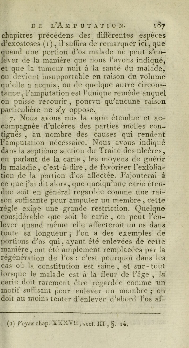 chapitres précédens des différentes espèces d’exostoses (1), il suffira de remarquer ici, que quand une portion d’os malade ne peut s’en- lever de la manière que nous l’avons indiqué, et. que la tumeur nuit à la santé du malade, on. devient insupportable en raison du volume qu’elle a acquis, ou de quelque autre circons- tance, l’amputation est l’unique remède auquel on puisse recourir , pourvu qu’aucune raison particulière ne s’y oppose. 7. Nous avons mis la carie étendue et ac- compagnée d’ulcères des parties molles con- tiguës , au nombre des causes qui rendent l’amputation nécessaire. Nous avons indiqué dans la septième section du Traité des ulcères, en parlant de la carie , les moyens de guérir la maladie, c’est-à-dire, de favoriser l’exfolia- tion de la portion d’os affectée. J’ajouterai à ce que fai dit alors, que quoiqu’une carie éten- due soit en général regardée comme une rai- son suffisante pour amputer un membre, cette règle exige une grande restriction. Quelque considérable que soit la carie , on peut l’en- lever quand même elle affecteroit un os dans toute sa longueur ; l’on a des exemples de portions d’os qui, ayant été enlevées de cette manière, ont été amplement remplacées par la régénération de l’os : c’est pourquoi dans les cas où la constitution est saine , et sur-tout lorsque le malade est à la fleur de l’âge , la carie doit rarement être regardée comme un rnotix suffisant pour enlever un membre ; on doit au moins tenter d’enlever d’abord l’os af- (1} Voyez chap. X'XXVll, sect. III , i4.